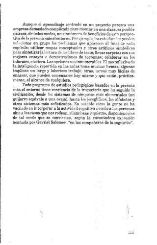 Aunque el aprendizaje centrado en un proyecto parezca una
empresa demasiado complicada para montar en una clase, es posible
extraer, de todos modos, un sinnúmero de beneficios de esta perspec­
tiva de la persona más el entorno. Por ejemplo, los estudiar.’ns pueden
solucionar en grupo los problemas que aparecen al final de cada
capítulo; utilizar mapas conceptuales 3 ' otros artificios simbólicos
para sintetizarla lectura de los libros de texto; llevar carpetas con sus
mejores ensayos o demostraciones de teoremas; colaborar e¡n los
informes, etcétera. Las opciones son innumerables. El uso reflexivo de
la inteligencia repartida en las aulas toma muchas formas; algunas
implican un largo y laborioso trabajo; otras, tareas muy fáciles de
encarar, que pueden comenzarse hoy mismo y que están, práctica­
mente, al alcance de cualquiera.
Todo programa de estudios pedagógicos basados en la persona
más el entorno tiene conciencia de la trayectoria que lia seguido la
civilización, desde los sistemas de cómputos más elementales (un
guijarro equivale a una oveja), hasta los jeroglíficos, los alfabetos y
otros sistemas más sofisticados. Es notable cómo la gente no ha
vacilado en incorporar a la actividad cognitiva no sólo a las personas
sino a las cosas que nos rodean, silenciosas y quietas, disponiéndolas
de tal modo que se convierten, según la encantadora expresión
acuñada por Gavriel Salomen, “en las compañeras de la cognición”.
 