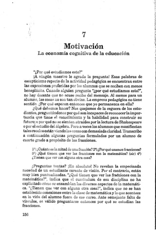 Motivación
La economía cognitiva de la educación
“¿Por qué estudiamos esto?”
¡A ningún maestro le agrada la pregunta! Esas palabras de
escepticismo repecto de la actividad pedagógica se encuentran entre
las expresiones proferidas por los alumnos que se reciben con menos
beneplácito. Cuando alguien pregunta “¿por qué estudiamos esto?”,
no hay docente que no acuse recibo del mensaje. Al menos para un
alumno, las cosas no son tan obvias. La empresa pedagógica no tiene
sentido. ¿Por qué esperan entonces que yo permanezca en ella?
¿Qué debemos hacer? Nos quejamos de la ceguera de los estu­
diantes, preguntándonos por qué sonincapaces de reconocerla impor­
tancia que tiene el conocimiento y la habilidad para construir su
futuro; o por qué no se sienten atraídos por la lectura de Shakespeare
o por el estudio del álgebra. Pero a veces los alumnos que manifiestan
tales recelos están viendo las cosas con demasiadaclaridad. Transcribo
a continuación algunas preguntas formuladas por un alumno de
cuarto grado a propósito de las fracciones.
1*)¿Cuántoeslamitaddeunafracción?2S)¿Porquéusamosfracciones?
3S) ¿Qué tienen que ver las fracciones con la matemática? (sic) 49)
¿Tienen que ver con alguna otra cosa?
¿Preguntas tontas? ¡En absoluto! No revelan la empecinada
necedad de un estudiante carente de visión. Por el contrario, están
muy bien puntualizadas. “¿Qué tienen que ver las íraóciones con la
matemática?”, indica que el currículum de esa disciplina no ha
explicitado cómo se ensamblan los diversos aspectos de la matemáti­
ca. “¿Tienen que ver con alguna otra cosa?”, indica que no se han
establecido conexiones entre la clase de matemática y lo que acontece
en la vida del alumno fuera de ese curso. Ante semejante falta de
vínculos, es válido preguntarse entonces por qué se estudian las
fracciones.
 