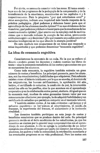 Por cierto, es necesario conectar más las cosas. El tema consti- •
tuye uno de los programas de la pedagogía de la comprensión y de la
transferencia de la enseñanza, examinadas en los capítulos 4 y 5
respectivamente. Pero la pregunta “¿por qué estudiamos esto?” y
otras Boinojantes, indican una inquietud más honda respecto de la
práctica pedagógica. ¿Qué podemos y debemos hacer para que el
aprendizaje de los alumnos resulte óptimo? Y no nos olvidemos de los
maestros: ¿qué podemosy debemoshacerpara que la enseñanza de los
maestros resulte óptima? ¿Qué ocurre con la compleja red de motiva­
ciones que a menudo reducen la energía de las aulas, provocando
actitudes negativas y desánimo? ¿De qué manera se pueden construir
escuelas inteligentes en las que abunde la energía positiva?
En este capítulo nos ocuparemos de un tema que responde a
estas inquietudes y que podemos denominar “economía cognitiva”.
La idea de economía cognitiva
Consideremos la economía de un aula. No la que se refiere al
dinero —cuánto ganan los docentes y cuánto cuestan los libros de
texto— sino la economía metafórica de los costos y ganancias con que
se encuentran los alumnos.
Como toda economía, la cognitiva también entraña un gran
número de costos y beneficios. La principal ganancia, para los alum­
nos, son los conocimientos y habilidades que adquieren. Pero además
existen otras: el interés intrínseco por lo que se enseña,,el.dominio de '
las asignaturas, las buenas calificaciones, la aprobación del .aña_
lectivo, el certificado de estudios, la condición de par, la interacción
social (no sólo en los pasillos, sino la que acontece en el aprendizaje
cooperativo y en la colaboración entre pares), etcétera. Al igual que en
la economía real, muchas de estas ganancias tienen valor por sus
consecuencias ulteriores; por ejemplo, la de adquirirhabilidades y un
certificado de estudios que,permitan competir en el mercado laboral.
Y también existen costos. A los más evidentes —rgl tiempo y el
esfuerzo cognitivo— se les';suman el aburrimiento, el.miedo..de.'....
fracasar, la experiencia del fracaso, el aislamiento y la incómoda
rivalidad..
Los docentes también participan en este juego de costos y
beneficios económicos que se produce dentro del aula. Su principal
ganancia reside en el éxito académico de los estudiantes, ya que los
maestros se sienten por lo general muy comprometidos con el apren­
dizaje de sus alumnos. A ello se agrega la satisfacción de un deber
cumplido con eficacia; el respeto por parte del director, los colegas, los
alumnos, los padres y toda la comunidad; la retribución monetaria y
los eventuales progresos en su vida profesional. Pero los costos son
 