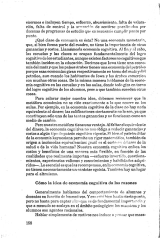 enormes e incluyen tiempo, esfuerzo, aburrimiento, falta de valora­
ción, falta de control y la sensación de sentirse paralizados por
docenas de programas de estudio que es necesario cumplir punto por
punto.
¿Qué clase de economía es ésta? No una economía monetaria,
que, si bien forma parte del cuadro, no tiene la importancia de otras
ganancias y costos. Llamémosla economía cognitiva. Al fin y al cabo,
las escuelas y las clases se ocupan fundamentalmente del logro
cognitivo de los estudiantes, aunque existenfactores no cognitivos que
también inciden en la educación. Decimos que Iowa tiene una econo­
mía del maíz y que los países árabes tienen una economía del petróleo
porque esas economías giran respectivamente en torno del maíz y del
petróleo, aun cuando los habitantes de Iowa y los árabes comercien
con muchas otras cosas. De la misma manera hablamos de la econo­
mía cognitiva en las escuelas y en las aulas, donde todo gira en torno
del logro cognitivo de los alumnos, pese a que también suceden otras
cosas.
Para aclarar mejor nuestra idea, debemos reconocer que la
metáfora económica no se ciñe exactamente a lo que ocurre en las
aulas. Por ejemplo, en la economía cognitiva de la clase no hay nada
equivalente al dinero; las calificaciones ciertamente no lo son, ya que
constituyen sólo una de las tantas ganancias y no funcionan como un
medio de cambio.
Pero nuestra metáfora tiene una ventaja. Al faltarel equivalente
del dinero, la economía cognitiva no nos obliga a reducir ganancias y
costos a algún tipo de patrón cognitivo vigente. Si bien el patrón dólar
de la economía keynesiana permite un rigor matemático, también da
origen a incómodas equivalencias: ¿cuál es el costo en dólares de la
salud o de la vida humana? Nuestra economía cognitiva enfoca ios
costos y beneficios de una manera más flexible, en función de las
cualidades que realmente importan —esfuerzo invertido, cuestiona-
mientos, experiencias valiosas y conocimientos y habilidades adqui­
ridos—. Lo esencial es que las recompensas, en la economía cognitiva,
no tienen necesariamente un carácter egoísta. También hay un lugar
para el altruismo.
Cóm o la idea de econom ía cognitiva da las razones
Generalmente hablamos del comportamiento de alumnos y
docentes en función de los motivos. Y eso está, bien hasta cierto punto,
pero no basta para captar algo que es de fundamental importancia y
que a menudo se soslaya en el ámbito pedagógico: los maestros y los
alumnos son agentes racionales.
Hablar simplemente de motivos nos induce a pensar que maes-
 