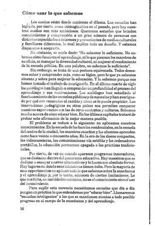 Cómo usar lo que sabemos
4 Los sueños están donde comienza el dilema. Las escuelas han
logrado, por cierto, cosas inimaginables en el pasado, pero hoy nues­
tros sueños son más ambiciosos. Queremos escuelas que brinden
conocimientos y comprensión a un gran número de personas con
distintas capacidades e intereses y provenientes de medios culturales
y familiares diferentes, lo cual implica todo un desafío. Y estamos
dispuestos a aceptarlo.
No obstante, se suele decir: “No sabemos lo suficiente. No sa­
bemos cómo funciona el aprendizaje, ni lo que piensan los maestros de
su oficio, ni manejar la diversidad cultural, ni mejorar el rendimiento
de la escuela pública. En una palabra, no sabemos lo suficiente”.
Sin embargo, se trata de una postura equivocada. Todos desea­
mos saber y comprender más, como es lógico, pero lo que ya sabemos
alcanza y sobra para mejorar la educación. Y lo sabemos porque nos
hemos tomado el trabajo de averiguarlo. En el último cuarto de siglo
los psicólogos han llegado a comprender en profundidad el proceso del
aprendizaje y sus motivaciones. Los sociólogos han estudiado el
funcionamiento délas escuelas públicas y de sus aulas y han averigua­
do por qué son renuentes al cambio y cómo se lo puede propiciar. Las
innovaciones pedagógicas en otros países nos permiten comparar
nuestras experiencias con las de otros contextos y culturas. Sabemos
mucho acerca de cómo educar bien. En los últimos capítulos trataré de
probar esta afirmación de la mejor manera posible.
El problema se reduce a lo siguiente: no aplicamos nuestros
conocimientos. En la escuela de los barrios residenciales, en la escuela
del centro de la ciudad, los maestros enseñan y los alumnos aprenden
como hace veinte o cincuenta años. En la era de los discos compactos,
las videocaseteras, las comunicaciones vía satélite y los ordenadores
portátiles, la educación permanece apegada a las prácticas tradicio­
nales.
Por cierto, de vez en cuando aparecen programas innovadores,
que se destacan dentro del panorama educativo. Hay maestros que se
dedican a ensayar nuevas alternativas y lo hacen con absoluto fervor.
Hay lugares en donde esas iniciativas tienen éxito. Pero la mayoría de
esos experimentos no aplican todo lo que sabemos sobre la enseñanza
y el aprendizaje y, por lo tanto, adolecen de ciertas limitaciones. Lo
que nos falta, en cantidades colosales, no es el conocimiento sinoel uso
del conocimiento.
Para suplir esta carencia necesitamos escuelas que día a día
pongan en práctica lo que entendemos por “educar bien”.Llamaremos
“escuelas inteligentes” a las que se mantienen atentas a todo posible
progreso en el campo de la enseñanza y del aprendizaje.
 