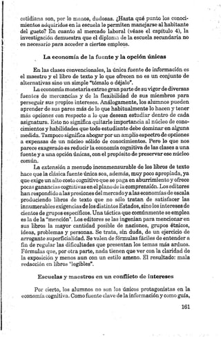 cotidiana son, por lo menos, dudosas. ¿Hasta qué punto los conoci­
mientos adquiridos en la escuela le permiten manejarse al habitante
del gueto? En cuanto al mercado laboral (véase el capítulo 4), la
investigación demuestra que el diploma de la escuela secundaria no
es necesario para acceder a ciertos empleos.
La econom ía de la fuente y la opción únicas
En las clases convencionales, la única fuente de información es
el maestro y el libro de texto y lo que ofrecen no es un conjunto de
alternativas sino un simple “tómalo o déjalo”.
La economía monetariaextrae gran parte de suvigor de diversas
fuentes de mercancías y de la flexibilidad de sus miembros para
perseguir sus propios intereses. Análogamente, los alumnos pueden
aprender de sus pares más de lo que habitúalmente lo hacen y tener
más opciones con respecto a lo que desean estudiar dentro de cada
asignatura. Esto no significa quitarle importancia al núcleo de cono­
cimientos y habilidades que todo estudiante debe dominar en alguna
medida. Tampoco significa abogar por un amplio espectro de opciones
a expensas de un núcleo sólido de conocimientos. Pero lo que nos
parece exagerado es reducir la economía cognitiva de las clases a una
fuente y a una opción únicas, con el propósito de preservar ese núcleo
común.
La extensión a menudo inconmensurable de los libros de texto
hace que la clásica fuente única sea, además, muy poco apropiada, ya
que exige un alto costo cognitivo que se paga en aburrimiento y ofrece
pocas ganancias cognítivas en el plano déla comprensión. Los editores
han respondido alas presiones delmercadoy alas economías de escala
produciendo libros de texto que no sólo tratan de satisfacer las
innumerables exigencias de los distintos Estados, sino los intereses de
cientos de grupos específicos. Una táctica que comúnmente se emplea
es la de la “mención”. Los editores se las ingenian para mencionar en
sus libros la mayor cantidad posible de naciones, grupos étnicos,
ideas, problemas y personas. Se trata, sin duda, de un ejercicio de
arrogante superficialidad. Se valen de fórmulas fáciles de entender a
fin de regular las dificultades que presentan los temas más arduos.
Fórmulas que, por otra parte, nada tienen que ver con la claridad de
la exposición y menos aun con un estilo ameno. El resultado: mala
redacción en libros “legibles”.
Escuelas y m aestros en un conflicto de intereses
Por cierto, los alumnos no son los únicos protagonistas en la
economía cognitiva. Como fuente clave de la información y como guía,
 