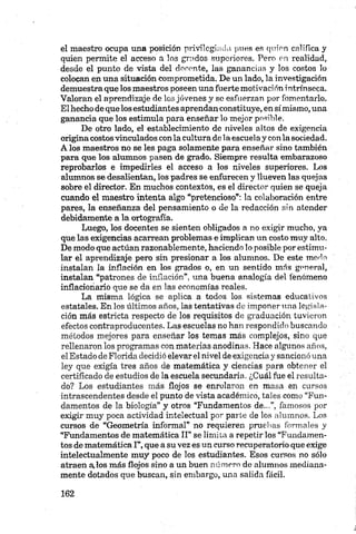 el maestro ocupa una posición privilegiada pues es quien califica y
quien permite el acceso a los grados superiores. Pero en realidad,
desde el punto de vista del docente, las ganancias y los costos lo
colocan en una situación comprometida. De un lado, la investigación
demuestra que los maestros poseen una fuerte motivad ón intrínseea.
Valoran el aprendizaje de los jóvenes y se esfuerzan por fomentarlo.
El hecho de que los estudiantes aprendan constituye, en símismo, una
ganancia que los estimula para enseñar lo mejor posible.
De otro lado, el establecimiento de niveles altos de exigencia
origina costosvinculados con la cultura déla escuela y con la sociedad.
A los maestros no se les paga solamente para enseñar sino también
para que los alumnos pasen de grado. Siempre resulta embarazoso
reprobarlos e impedirles el acceso a los niveles superiores. Los
alumnos se desalientan, los padres se enfurecen y llueven las quejas
sobre el director. En muchos contextos, es el director quien se queja
cuando el maestro intenta algo “pretencioso”: la colaboración entre
pares, la enseñanza del pensamiento o de la redacción sin atender
debidamente a la ortografía.
Luego, los docentes se sienten obligados a no exigir mucho, ya
que las exigencias acarrean problemas e implican un costo muy alto.
De modo que actúan razonablemente, haciendo lo posible por estimu­
lar el aprendizaje pero sin presionar a los alumnos. De este morío
instalan la inflación en los grados o, en un sentido más general,
instalan “patrones de inflación”, una buena analogía del fenómeno
inflacionario que se da en las economías reales.
La misma lógica se aplica a todos los sistemas educativos
estatales. En los últimos años, las tentativas de imponer una legisla­
ción más estricta respecto de los requisitos de graduación tuvieron
efectos contraproducentes. Las escuelas no han respondido buscando
métodos mejores para enseñar los temas más complejos, sino que
rellenaron los programas con materias anodinas. Hace algunos años,
el Estado de Florida decidió elevar el nivel de exigencia y sancionó una
ley que exigía tres años de matemática y ciencias para obtener el
certificado de estudios de la escuela secundaria. ¿Cuál fue el resulta­
do? Los estudiantes más flojos se enrolaron en masa en cursos
intrascendentes desde el punto de vista académico, tales como “Fun­
damentos de la biología” y otros “Fundamentos de...”, famosos por
exigir muy poca actividad intelectual por parte de los alumnos. Los
cursos de “Geometría informal” no requieren pruebas formales y
“Fundamentos de matemática II” se limita a repetir los “Fundamen­
tos de matemática I”, que a su vez es un curso recuperatorio que exige
intelectualmente muy poco de los estudiantes. Esos cursos no sólo
atraen a,los más flojos sino a un buen número de alumnos mediana­
mente dotados que buscan, sin embargo, una salida fácil.
 