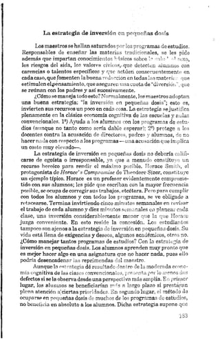 La estrategia -de inversión, en pequeñas dosis
Los maestros se hallan saturados por los programas de estudios.
Responsables de enseñar las materias tradicionales, se les pide
además que impartan conocimientos hlaicos sobre le rdu ’ ■■■' sexo,
los riesgos del sida, los valores cívicos,-que detecten alumnos con
carencias o talentos específicos y que actúen consecuentemente en
cadacaso, que fomenten labuena redacción en todas las materiar que
estimulen elpensamiento, que aseguren una cuota de “diversión", que
se reúnan con los padres y así sucesivamente.
¿Cómo se maneja todo esto? Normalmente, los maestros adoptan
una buena estrategia: “la inversión en pequeñas dosis”; esto es,
invierten sus recursos un poco en cada cosa. La estrategia sejustifica
plenamente en la clásica economía cognitiva de las escuelas y aulas
convencionales. 1 ®) Ayuda a los alumnos con. los programas de estu­
dios (aunque no tanto como sería dable esperar); 2®) protege a los
docentes contra la acusación de directores, padres y alumnos, de no
hacer nada con respecto a los programas —«na acusación que implica
un costo muy elevado—.
La estrategia de inversión en pequeñas dosis no debería califi­
carse de egoísta o irresponsable, ya que a menudo constituye un
recurso heroico para rendir el máximo posible. Horace Smith, el
protagonista de Horace’ s Compromise de Theodore Sizer, constituye
un ejemplo típico. Horace es un profesor evidentemente comprome­
tido con sus alumnos; les pide que escriban con la mayor frecuencia
posible, se ocupa de corregir sus trabajos, etcétera. Pero para cumplir
con todos los alumnos y con todos los programas, se ve obligado a
retacearse. Termina invirtiendo cinco minutos semanales en revisar
el trabajo de cada alumno y diez minutos semanales en planear cada
clase, una inversión considerablemente menor que la que Horace
juzga conveniente. En esto reside la concesión. Los estudian tos
tampoco son ajenos a la estrategia de inversión, en pequeñas dosis. Su
vida está llena de exigencias y deseos, algunos académicos, otros no.
¿Cómo manejar tantos programas de estudios? Con la estrategia de
inversión en pequeñas dosis. Los alumnos aprenden muy pronto que
es mejor hacer algo en una asignatura que no hacer nada, pues ello
podría desencadenar las reprimendas ' d maestre
Aunque la estrategia dé resultado 1or rr lel-m od'r^dn or 'r> -
mía cognitiva de las ciases convencional i., .‘id.» pos fi, u..s
defectos si se la observa desde una perspectiva más amplia. En primer
lugar, los alumnos se beneficianan m á s a largo plazo si prestirán
plena atención ajciertas prioridades. En segundo lugar, el método da
ocuparse en pequeñas dosis de muchos de los programas de estudios,
no beneficia en absoluto a los alumnos. Dicha estrategia supone que
 