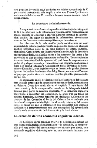 una pequeña inversión en X producirá un módico aprendizaje de X,
pero sin un tratamiento más amplio y reiterado, X no se fijará nunca
en.Ia mente del alumno. En un día, a lo sumo en una semana, habrá
desaparecido.
La cobertura de la información
Aunquelos innovadores critiquenla excesiva importancia que se
le da a la cobertura de la información y los maestros reconozcan sus
males, persiste la tendencia a abarcar la mayor cantidad de informa­
ción posible. En lugar de condenar la información, necesitamos
conocer las fuerzas económico-cognitivas que la sustentan.
La cobertura de la información puede considerarse un caso
especial de la estrategia de inversión en pequeñas dosis. Los alumnos
reciben pequeñas dosis de un gran número de temas, digamos,
científicos. Como ocurre por lo general con la estrategia de inversión
en pequeñas dosis, este hecho coloca a los maestros, los textos y los
currículos en una posición sumamente defendible. “Los estudiantes
tuvieron la oportunidad de aprenderlo”, podría ser la respuesta a un
padre afligido porque su hijo contestó mal unapregunta en el examen
final o en el SAT (Standard Achievement Tests) [Pruebas de Rendi­
miento Estándar], a un legislador que se lamenta de que los jóvenes
ignoren los hechos fundamentales del gobierno, o a un científico que
se queja porque los alumnos no saben cuántos planetas giran alrede­
dor del sol.
Es indudable qué el predominio de la cobertura se debe a algo
más que a la estrategia de inversión en pequeñas dosis, orientada en
su defensa. Como fue analizado en el capítulo 2, una teoría del
conocimiento y de la comprensión basada en la búsqueda trivial
domina gran parte de nuestra educación. Y la economía cognitiva
contribuye a sustentar esa concepción. Al igual que en todos los
asuntos humanos, la praxis refuerza las ideologías. Así como en los
tiempos de las Cruzadas el botín del Oriente fue el señuelo que
impulsó el compromiso ideológico con el mundo cristiano, del mismo
modo el hecho de que la información sea defendible nos impulsa
sutilmente a comprometemos con una concepción de} aprendizaje
basada en la acumulación de información y de habilidades.'
La creación de una economía cognitiva intensa
Es necesario obrar con más criterio. Si deseamos alcanzar las
tres nietas pedagógicas fundamentales —la retención, la compren­
sión y el uso activo del conocimiento— se impone, por cierto, una
economía cognitiva diferente; esto es, una economía intensa que
 