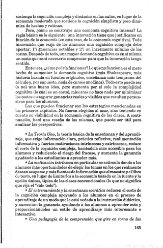 sostenga la cognición compleja y dinámica en las aulas, en lugar de la
economía moderada que sostiene la cognición simplista y poco diná­
mica de hechos y rutinas.
Pero, ¿cómo se construye una economía cognitiva intensa? La
regla básica es la siguiente: una innovación tiene que justificarse en
función de la economía (en este caso, de la economía cognitiva). Toda
innovación que exija de los alumnos una cognición compleja debe
aportar: l 9) ganancias notables y 2 a) un incremento mínimo de los
costos. Después de todo, una mayor demanda cognitiva es en símisma
un costo que será necesario compensar para que la innovación tenga
sentido.
Entonces, ¿cómo podría funcionar? Lo que no funciona es el mero
hecho de aumentar la demanda cognitiva (más Shakespeare, más
historia basada en fuentes originales, enseñanza más temprana del
cálculo y, por supuesto, nada de cursos anodinos). Todo esto puede ser
(o no) una buena idea, pero aumenta por sí solo la complejidad
cognitiva (lo cual es un costo), mientras no hace nada por minimizar
los costos o asegurar ganancias reales y visibles que resulten persua­
sivas para loa alumnos.
Las que pueden funcionar son las estrategias mencionadas en
los primeros capítulos. No fueron elegidas al azar, sino teniendo en
cuenta su viabilidad en la economía cognitiva de las clases. A conti­
nuación, haré una reseña de las mismas, que puede ser útil para
analizar las perspectivas.•
•La Teoría Uno, la teoría básica de la enseñanza y del aprendi­
zaje, que exige información clara, práctica reflexiva, realimentación
informativa y fuertes motivaciones intrínsecas y extrínsecas, reduce
el costo de la cognición compleja, haciéndola más accesible para los
alumnos y reduciendo el riesgo del fracaso, y aumenta la ganancia
ayudando a los estudiantes a aprender más.
•La motivación intrínseca en particular se estimula dando a los
alumnos más oportunidades de elegir los temas en los que realmente
desean ocuparse y más fuentes de información que el maestroy ellibro
do texto, en lugar de limitarlos a la economía basada en la fuente y la
opción únicas, típica de las clases convencionales (lo que no significa
que rija el “vale todo").
•El entrenamientoy la enseñanza socrática reducen el costo de
la cognición compleja apoyando a los alumnos en el proceso de
aprendizaje de un modo que le está vedado a la instrucción didáctica,
y aumentan la ganancia ayudando a los alumnos a aprender más y
proporcionándoles un estilo de aprendizaje más interesante e
interactivo.
• Una pedagogía de la comprensión que gire en torno de las
 