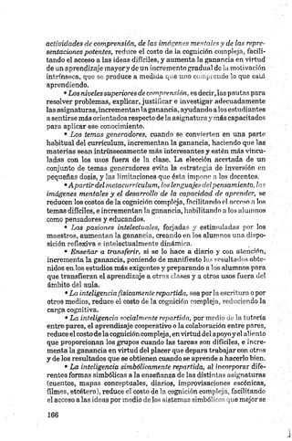actividades de comprensión, de las imágenes mentales y de las repre­
sentaciones potentes, reduce el costo de la cognición compleja, facili­
tando el acceso a las ideas difíciles, y aumenta la ganancia en virtud
de un aprendizaje mayory de un incremento gradual de la motivación
intrínseca, que se produce a medida que uno comprende lo que está
aprendiendo.
•Los niveles superiores de comprensión, es decir, las pautas para
resolver problemas, explicar, justificar e investigar adecuadamente
las asignaturas,incrementan la ganancia, ayudando alos estudiantes
a sentirse más orientados respecto de la asignatura y más capacitados
para aplicar ese conocimiento.
• Los temas generadores, cuando se convierten en una parte
habitual del currículum, incrementan la ganancia, haciendo que las
materias sean intrínsecamente más interesantes y estén más vincu­
ladas con los usos fuera de la clase. La elección acertada de un
conjunto de temas generadores evita la estrategia de inversión en
pequeñas dosis, y las limitaciones que ésta impone n los docentes.
•Apartir del metacurrículum, los lenguajes d el pensamiento, las
imágenes mentales y el desarrollo de la capacidad de aprender, se
reducen los costos de la cognición compleja, facilitando el acceso a los
temas difíciles, e incrementan la ganancia, habilitando a los alumnos
como pensadores y educandos.
• Las pasiones intelectuales, forjadas y estimuladas por los
maestros, aumentan la ganancia, creando en los alumnos una dispo­
sición reflexiva e intelectualmente dinámica.
• Enseñar a transferir, si se lo hace a diario y con atención,
incrementa la ganancia, poniendo de manifiesto los resultados obte­
nidos en los estudios más exigentes y preparando a los alumnos para
que transfieran el aprendizaje a otras clases y a otros usos fuera del
ámbito del aula.
•La inteligencia físicamente repartida, sea por 1aescritura o por
otros medios, reduce el costo de la cognición compleja, reduciendo la
carga cognitiva.
•La inteligencia socialmente repartida, por medio de la tutoría
entre pares, el aprendizaje cooperativo o la colaboración entre pares,
reduce el costo déla cognición compleja, en virtud del apoyoy el aliento
que proporcionan los grupos cuando las tareas son difíciles, e incre­
menta la ganancia en virtud del placer que depara trabajar con otros
y de los resultados que se obtienen cuando se aprende a hacerlo bien.
• La inteligencia simbólicamente repartida, al incorporar dife­
rentes formas simbólicas a la enseñanza de las distintas asignaturas
(cuentos, mapas conceptúales, diarios, improvisaciones escénicas,
filmes, etcétera), reduce el costo de la cognición compleja, facilitando
el acceso a las ideas por medio de los sistemas simbólicos que mejor se
 