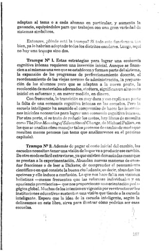 adaptan al tema o a cada alumno en particular, y aumenta la
ganancia, equipándolos para que trabajen con una gran variedad de
sistemas simbólicos.
Entonces, ¿dónde está la trampa? Sí todo 'u ru n r n . -
bien, ya lo habrían adoptado todos los distritos escolaras. Luego., aquí
no hay una trampa sino dos.
Trampa' N® L Estas estrategias para lograr una economía
cognitiva intensa requieren una inversión inicial. Aunque se finan­
cien así mismas unavez que se establecen y forman parte del sistema,
la expansión de los programas de perfeccionamiento docente, el
reordenamiento de las viejas normas de administración, la prepara­
ción de los alumnos para que se adapten a la nueva pauta, la
recolección de materiales adecuados, etcétera, significan, un alto costo
inicial en esfuerzos y, en menor medida, en dinero.
Con frecuencia, la transición es muy dura y eso explica en paite
la falta de una economía cognitiva intensa en las escuelas, Pero ¡a
escuela inteligente ha asumido el compromiso de hacer las inversio­
nes iniciales necesarias para lograr una economía cognitiva intonsa.
Por otra parte, si se trata de reducir los costos, hay libros do consulta
como TheNew MeaningofEducational Ckange, de MichaelFullan, en
los que se analiza cómo manejar tales procesos de cambio de modo que
resulten menos penosos (un tema que analizaremos en el próximo
capítulo).
Trampa N22. Además do pagar el costo inicial del cambio, las
escuelas necesitan tener una visión de 1 o que va aproducir ese cambio.
De otro modo es fácil extraviarse, ya que existen demasiadas cosas que
se prestan a la experimentación. Abundan nuevas maneras de ense­
ñar fracciones o de leer a Dickens; de comprender el pensamiento
científico o en qué consiste la buena ciudadanía; es decir, abundan las
opciones y ello induce a confusión. Lo que nos hace falta son visiones
holisticas —menos frecuentes que ias reformas individúalos y en
apariencia promisorias— que nos proporcionen una orientación peda­
gógica global,Muchos de los intentos envigencia por reestructurarias
instituciones educativas sustentan una visión que tiende a la escuela
inteligente. Espero que la idea de ia escuela inteligente, según la
delineamos en este libro, sirva para ilustrar cómo podrían ser esas
escuelas. i:
 