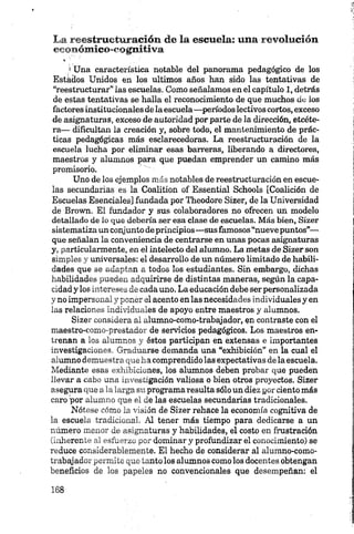 La reestructuración de la escuela; una revolución
eeonómico-eognitiva
i Una característica notable del panorama pedagógico de los
Estados Unidos en los últimos años han sido las tentativas de
“reestructurar” las escuelas. Como señalamos en el capítulo 1, detrás
de estas tentativas se halla el reconocimiento de que muchos de los
factoresinstitucionales de laescuela—períodoslectivos cortos, exceso
de asignaturas, exceso de autoridad por parte de la dirección, etcéte­
ra— dificultan la creación y, sobre todo, el mantenimiento de prác­
ticas pedagógicas más esclarecedoras. La reestructuración de la
escuela lucha por eliminar esas barreras, liberando a directores,
maestros y alumnos para que puedan emprender un camino más
promisorio.
Uno de los ejemplos m ás notables de reestructuración en escue­
las secundarias es la Coalition of Essential Schools [Coalición de
Escuelas Esenciales] fundada por Theodore Sizer, de la Universidad
de Brown. El fundador y sus colaboradores no ofrecen un modelo
detallado de lo que debería ser esa clase de escuelas. Más bien, Sizer
sistematiza un conjunto de principios—sus famosos “nueve puntos”—
que señalan la conveniencia de centrarse en unas pocas asignaturas
y, particularmente, en el intelecto del alumno. La metas de Sizer son
simples y universales: el desarrollo de un número limitado de habili­
dades que se adaptan a todos los estudiantes. Sin embargo, dichas
habilidades pueden adquirirse de distintas maneras, según la capa­
cidad y los intereses de cada uno. La educación debe ser personalizada
y no impersonal y poner el acento en las necesidades individuales y en
las relaciones individuales de apoyo entre maestros y alumnos.
S izer considera al alumno-como-trabajador, $n contraste con el
maestro-como-prestador de servicios pedagógicos. Los maestros en­
trenan a los alumnos y éstos participan en extensas e importantes
investigaciones. Graduarse demanda una “exhibición” en la cual el
alumno demuestra que ha comprendido las expectativas de la escuela.
Mediante esas exhibiciones, los alumnos deben probar que pueden
llevar a cabo una investigación valiosa o bien otros proyectos. Sizer
asegura que a la larga su programa resulta sólo un diez por ciento más
caro 'por alumno que el de las escuelas secundarias tradicionales.
Nótese cómo la visión de Sizer rehace la economía cognitiva de
la escuela tradicional. Al tener más tiempo para dedicarse a un
número menor de asignaturas y habilidades, el costo en frustración
(inherente al esfuerzo por dominar y profundizar el conocimiento) se
reduce considerablemente. El hecho de considerar al alumno-como-
trabajador permite que tanto los alumnos como los docentes obtengan
beneficios de los papeles no convencionales que desempeñan: el
 