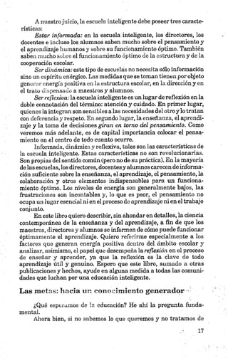 A nuestrojuicio, la escuela inteligente debe poseer tres caracte­
rísticas:
Estar informada: en la escuela inteligente, los directores, los
docentes e incluso los alumnos saben mucho sobre el pensamiento y
el aprendizaje humanos y sobre su funcionamiento óptimo. También
saben mucho sobre el funcionamiento óptimo de la estructura y de la
cooperación escolar.
Ser dinámica: este tipo de escuelas no necesita sólo información
sino un espíritu enérgico. Las medidas que se toman tienen por objeto
generar energía positiva en la estructura escolar, en la dirección y en
el trato dispensado a maestros y alumnos.
Ser reflexiva: la escuela inteligente es un lugar de reflexión en la
doble connotación del término: atención y cuidado. En primer lugar,
quienes la integran son sensibles a las necesidades del otro y lo tratan
con deferencia y respeto. En segundo lugar, la enseñanza, el aprendi­
zaje y la toma de decisiones giran en torno del pensamiento. Como
veremos más adelante, es de capital importancia colocar el pensa­
miento en el centro de todo cuanto ocurre.
Informada, dinámica y reflexiva, tales son las características de
la escuela inteligente. Estas características no son revolucionarias.
Son propias del sentido común (pero no de su práctica). En la mayoría
de las escuelas, los directores, docentesy alumnos carecen de informa­
ción suficiente sobre la enseñanza, el aprendizaje, el pensamiento, la
colaboración y otros elementos indispensables para un funciona­
miento óptimo. Los niveles de energía son generalmente bajos, las
frustraciones son incontables y, lo que es peor, el pensamiento no
ocupa un lugar esencial ni en el proceso de aprendizaje ni en el trabajo
conjunto.
En este libro quiero describir, sin ahondar en detalles, la ciencia
contemporánea de la enseñanza y del aprendizaje, a fin de que los
maestros, directores y alumnos se informen de cómo puede funcionar
óptimamente el aprendizaje. Quiero referirme especialmente a los
factores que generan energía positiva dentro del ámbito escolar y
analizar, asimismo, el papel que desempeña la reflexión en el proceso
de enseñar y aprender, ya que la reflexión es la clave de todo
aprendizaje útil y genuino. Espero que este libro, sumado a otras
publicaciones y hechos, ayude en alguna medida a todas las comuni­
dades que luchan por una educación inteligente.
Las metas: hacia un conocimiento generador
¿Qué esperamos de la educación? He ahí la pregunta funda­
mental.
Ahora bien, si no sabemos lo que queremos y no tratamos de
 