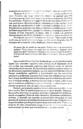 propósito de encnrrih ’ ’ cor ’ ' u mojo’ ->ero no ’< tundente.
El grupo dr S"’' r' 1 . para •<r sideral’ el
caso. Durante una ’a’-ga c irre i, lioiv • as condesó que sólo
deseaba una cosa: estn^-..d ~ iom. con ¡.unv.m vafavortra Su deseo
fue satisfecho Tonil 'i. --- -upa~"i do su m. i e, oriei ni 1 la para
que continúan cdnúni.'r --Jo 1í -ocompoj r .y los i . t í >s, poro
sin dejar de manifestarle al niño U incoad "m-ialidac ce su amor.
Establecieron, asimismo, una línea >>c-manertc- «‘informad >r.Cuan­
doRobertseportababien,alguien alaca«-‘ -avisaba a.a madre.
Cuando el'niño regresaba al hegr- óstr ' - jibia c n grandes
demostraciones de afecto, diciéndt L 1 >’g ” -pie se sentía de él.
Finalmente, las cosas comen?" r " * -cu 'obe t ogró pasar
medio día sin hacer travesuras; luog i „ , _r-; Jeepuéb, tres. El
consejero de la escuela, John Haslinger, dice al respecto:
Al cuarto día, en medio de una pe . ~ñ >¡ uentro y
exclamó: “Voy a durar cincuenta d n .n an-o-m.,, «i después voy a
durarciendías”.Ylodijo con1 1brazoc .i'- >~ <«- > i era un ampeón.
¡Y lo hizo! Se volvió un buen "iño. Nu. ... "hr t, i gratifi­
cante!
Las escuelas Comer ilustran la idea de que una de las claves para
lograr una economía cognitiva más intensa en el alumnado es el
desarrollar una economía cognitiva más intensa entre los adultos
vinculados con la escuela. En muchísimos establecimientos urbanos,
los directores y maestros cumplen con sus responsabilidades como si
fueran sonámbulos, agobiados y desanimados por las constantes
presiones y problemas. Las escuelas Comer dan cabida a los padres y
los incluyen decididamente en las tareas que incumben a] pensamien­
to y «al trabajo escolar, y reavivan los intereses de todos, pidiéndoles
que se conduzcan reflexiva y responsablemente no sólo respecto de la
escuela en general, sino de cada niño en particular.
Existen, por supuesto, muchos otros modelos para reestru _turaí-
las escuelas. Pero la reestructuración no es tarea sencilla. Demasia­
dos escollos obstruyen su camino: actitudes y expectativas profunda­
mente arraigadas, libros de texto limitados, directores autoritarios,
etcétera. A menudo, las escuelas se encuentran atrapadas en una
maraña de normas y procedimientos burocráticos tan antiguos como
la gota de ámbar que atrapó al insecto hace cientos de años. Pero«¡ -¿
ninguno de estos mecanismos tenga la incidencia de la evalu e;o i
convencional, un tema que trataremos en d próximo punto. ¡:,
 