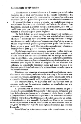 El examen equivocado
„ El conflicto de intereses inherente al dilema en que se hallan los
maestros en el aula convencional no ha pasado inadvertido. En
realidad, existe una solución muy conocida por todos: los exámenes
externos. Con esto quiero decir que en un punto clave de la enseñanza
—digamos, ai finalizar laescuela primaria— un cierto tipo de examen
es declarado la evaluación oficial del rendimiento del alumno. Los
docentes no planean el examen pero pueden calificarlo, si se dan las
condiciones para que lo hagan con objetividad. Los alumnos deben
aprobar la evaluación para pasar de grado.
Es fácil deducir de qué manera esto disuelve el conflicto de
intereses que sufren los maestros. Una vez instalados los exámenes
externos, el docente ya no se encuentra en una posición que lo obliga
a contemporizar, exigiendo menos “moneda cognitiva” de los alumnos
a fin de asegurarse de que la mayoría pasen de grado. Los alumnos se
deben preparar para rendir bien los exámenes externos y el maestro
debe ayudarlos para que casi todos los aprueben.
Desde luego, no siempre maestros y alumnos reciben con bene­
plácito las presiones impuestas por el sistema de exámenes externos.
Incluso cabe la posibilidad de que el sistema se maneje de un modo
torpe o autoritario. Los ocasionales exámenes externos no reempla­
zan, en última instancia, las pruebas más frecuentes tomadas por los
maestros para seguir de cerca el progreso de sus alumnos. Sin
embargo, es importante reconocer hasta qué punto liberan a los
docentes, permitiéndoles impartir la instrucción en estrecho contacto
con los estudiantes.
Siguiendo este esquema, alumnos y maestros reflexionan cuida­
dosamente sobre los requerimientos del examen y el docente trata de
enseñar con vistas a cumplirlos. “¡Ajá! ¡Conque enseñando para la
evaluación. Eso sí que está mal!”, es posible que alguien exclame.
No necesariamente. No hay nada malo en enseñar para un
examen, dado que los exámenes prueban los resultados que uno
realm en te d esea obtener.
El problema con la táctica de la evaluación externa es que el
examen tíjníejun'carácter típicamente reduccionista, reflejando una
idea de la educación basada en la búsqueda trivial y dando prioridad
a la retención .del conocimiento^por medio del sistema de selección
múltiple o el de llenar los blancos, que tienden a generar un conoci­
miento inerte— y a la ejecución de algoritmos. Cuando los maestros
enseñan para estas pruebas, los alumnos obtienen mejores resulta­
dos, pero no “mejores” respecto de la cognición compleja que estamos
buscando.
Descalificar los exámenes externos se ha transformado en uno
 