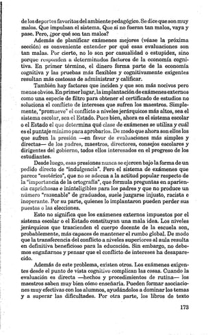 delos deportes favoritos del ambientepedagógico. Se dice que son muy
malos. Que impulsan el sistema. Que si no fueran tan malos, vaya y
pase. Pero, ¿por qué son tan malos? :
Además de planificar exámenes mejores (véase la próxima
sección) es conveniente entender por qué esas evaluaciones son
tan malas. Por cierto, no lo son por casualidad o estupidez, sino
porque responden a determinados factores de la economía eogni-
tiva. En primer término, el dinero forma parte de la economía
eognitiva y las pruebas más flexibles y cognitivamente exigentes
resultan más costosas de administrar y calificar.
También hay factores que inciden y que son más nocivos pero
menos obvios. En primerlugar, laimplantación de exámenesexternos
como una especie de filtro para obtener el certificado de estudios no
soluciona el conflicto de intereses que sufren los maestros. Simple­
mente, “promueve" el conflicto a nivelesjerárquicos más altos, sea el
sistema escolar, sea el Estado. Pues bien, ahora es el sistema escolar
o el Estado el que determina qué clase de exámenes se utiliza y cuál
es el puntaje mínimo para aprobarlos. De modo que ahora son ellos los
que sufren la presión —en favor de evaluaciones más simples y
directas— de los padres, maestros, directores, consejos escolares y
dirigentes del gobierno, todos ellos interesados en el progreso de los
estudiantes.
Desde luego, esas presiones nunca se ejercen bajo la forma de un
pedido directo de “indulgencia”. Pero el sistema de exámenes que
parece “esotérico”, cjue no se adecúa a la actitud popular respecto de
la “importancia de la ortografía”, que formula preguntas en aparien­
cia caprichosas e ininteligibles para los padres y que no produce un
número “razonable” de graduados, suele juzgarse injusto, racista e
inoperante. Por su parte, quienes lo implantaron pueden perder sus
puestos o las elecciones.
Esto no significa que los exámenes externos impuestos por el
sistema escolar o el Estado constituyan una mala idea. Los niveles
jerárquicos que trascienden el cuerpo docente de la escuela son,
probablemente, más capaces de mantener el rumbo global. De modo
que la transferencia del conflicto a niveles superiores al aula resulta
en definitiva beneficioso para la educación. Sin embargo, no debe­
mos engañarnos y pensar que el conflicto de intereses ha desapare­
cido.
Además de este problema, existen otros. Los exámenes exigen­
tes desde el punto de vista cognilivo complican las cosas. Cuando la
evaluación es directa —hechos y procedimientos de rutina— los
maestros saben muy bien cómo enseñarla. Pueden formar asociacio­
nes muy efectivas con los alumnos, ayudándolos a dominar los temas
y a superar las dificultades. Por otra parte, los libros de texto
 