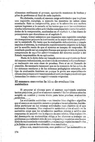 alimentan sutilmente el proceso, aportando montones de hechos y
pilas de problemas al final de cada capítulo.
No.obstante,.cuando el examen exige.actividades que implican
una cognición. compleja, a menudo los maestros no saben cómo
enseñarlo. Esto es comprensible, pues ni la educación que reciben
apenas ingresan a la escuela ni los textos que usan les suministran
mucha información sobre actividades complejas tales como las activi­
dades de la comprensión, analizadas en el capítulo 4, o las clases de
pensamiento que discutimos en el capítulo 5.
Luego, tomar exámenes que requieren una cognición compleja
sin reorganizar primero la instrucción es la mejor receta para provo­
car la catástrofe. En tanto que la evaluación reduccionista y simple
impulsa el sistema, la evaluación cognitivamente exigente no lo hace
por la sencilla razón de que el sistema es incapaz de responder. El
resultado puede ser un completo fracaso que ponga en tela dejuicio la
competencia de aquellos administradores del sistema escolar o del
Estado responsables de su aplicación.
Nada de lo dicho debe ser tomado como un argumento en favor
del examen reduccionista, en el sentido de someterse a ély conformar-
se realmente con esta clase de pruebas. Pero sí es un llamado de
j atención. Es necesario reconocer que en la economía de las aulas, de
f los sistemas escolares y de los sistemas pedagógicos estatales, este
| tipo de evaluación funciona no porque la gente sea especialmente
 obtusa sino porque está reaccionando al costo en riegos y en dinero que
 demandan los exámenes cognitivamente exigentes.
El examen correcto: la idea de evaluación
auténtica
Si preparar al alumno para el examen equivocado ocasiona
tantos perjuicios, ¿cuál es el examen correcto? En los últimos años ha
surgido un nombre y nueva visión para tales pruebas: evaluación
^auténtica,..__ „
La evaluación auténtica —un término bien elegido— significa
que el examen en cuestión somete a prueba a los estudiantes, hacién­
dolos participar en las mismas actividades cuyo objetivo es el que
realmente deseamos. Una evaluación auténtica sobre el estilo en la
narrativa exige que los estudiantes escriban relatos y califica sus
respuestas de acuerdo con la riqueza de esos relatos. Una evaluación .
del desempeño en matemática obliga a los alumnos a.trabajar en ,,
problemas que'ádnuten más de una respuesta y requieren una buena
dosis de razonamiento matemático, y sejosjuzga según los resultados ...
yjaibmaaun que-se-han obtenido esos resultados.___„
¿Cómo son, concretamente, esos problemas? La matemática es
 
