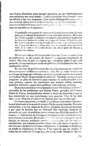 una buena disciplina para escoger ejemplos, ya que habitualmente
sus exámenes son muy simples desde el punto de vista formal: hacer
un cálculo y dar una respuesta. Una fuente bibliográfica muy útil
Asst'ssmenteAltematives in Malhemalies, un opúsculo editado • ¡re!
LawrenceHall of Science,enBerkcley,Cal horma. Unade ios o : Ir­
mas en cuestión es el siguiente:
Un grabador está a punta de comenzarla lectura de una cinta. La cinta
pasa por el cabezal del grabador a una velocidad constante. El proble­
ma; dibúje ungráfico cualitativo mostrando cómo cambia la longitud de
la cinta en el carrete de salida, con el paso del tiempo; dibuja otro grá­
fico mostrando cómo cambia el radio de la dula en ese mismo carrete,
con el paso del tiempo; y dibuje otro más, mostrando cómo cambia el
radio de la cinta en el carrete de entrada, con el paso del tiempo, y
explique las razones.
Nótese que este problema no pide números. Como su naturaleza
es cualitativa, no da ocasión de recurrir a ninguna triquiñuela de
rutina, Más bien le pide al alumno que reflexione sobre lo que está
pasando, lo represente por medio de gráficos y lo fundamente con una
explicación verbal.
En otro tipo de problemas se desafia a los alumnos no a resolver
sino a componer problemas convencionales. Por ejemplo: “redacte un
problema en lenguaje ordinario, en el que probablemente se necesite
multiplicar 59 por 12 para hallar la solución”.También se les pide quo
preparen un plan de lecciones para enseñar la multiplicación a los
más jóvenes, usando los materiales que deseen: cubos, cuentas,
módulos, balanzas, papel para gráficos, calculadoras, etcétera.
Se pueden encontrarotros ejemplos en los “Problemas de Ferm i”,
extraídos de los problemas que Enrico Fermi, ganador del Premio
Nobel de Física, acostumbraba ofrecer a título de diversión y que se
han convertido en una pasatiempo muy popular. Uno de los más
clásicos es: “Calcule el número de lápices que hay en Chicago”.
Un tanto exagerado, ¿verdad?El problema está deliberadamen­
te mal planteado y no se puede ir más allá de una estimación. Pero esa
estimación, a su vez, depende de otras. ¿Cuántos lápices por persona
o por casa de familia hay en Chicago? Sin embargo, después de
pensarlo un poco, el problema ya no parece tan difícil de resolver. El
número de habitantes de Chicago se averigua yendo a la biblioteca y
consultándolos censos. El cálculo do1' ' -nrnrrsona o por cnsa de
familia se obtiene mediante encurr , .idas por los mismos
estudiantes, que además pueden afinar ik dios incluyendo no
sólo las casas de familia sino las instituernes Y también los depósitos
en donde se almacenan los lápices. Y k~ - 'os que los venden. Y
todas las escuelas de Chicago que, sin - a, es á i llenas de lápices.
 