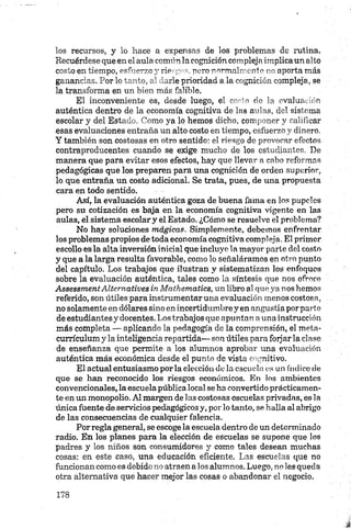 los recursos, y lo hace a expensas de los problemas de rutina.
Recuérdese que en el aula común la cognición compleja implica un alto
costo en tiempo, esfuerzo y riesgos, poro normalmente no aporta más
ganancias. Por lo tanto, al darle prioridad a la cognición compleja, se
la transforma en un bien más falible.
El inconveniente es, desde luego, el costo de la evaluación
auténtica dentro de la economía cognitiva de las aulas, del sistema
escolar y del Estado. Como ya lo hemos dicho, componer y calificar
esas evaluaciones entraña un alto costo en tiempo, esfuerzo y dinero.
Y también son costosas en otro sentido: el riesgo de provocar efectos
contraproducentes cuando se exige mucho de los estudiantes. De
manera que para evitar esos efectos, hay que llevar a cabo reformas
pedagógicas que los preparen para una cognición de orden superior,
lo que entraña un costo adicional. Se trata, pues, de una propuesta
cara en todo sentido.
Así, la evaluación auténtica goza de buena fama en los papeles
pero su cotización es baja en la economía cognitiva vigente en las
aulas, el sistema escolar y el Estado. ¿Cómo se resuelve el problema?
No hay soluciones mágicas. Simplemente, debemos enfrentar
los problemas propios de toda economía cognitiva compleja. El primer
escollo es la alta inversión inicial que incluye la mayor parte del costo
y que a la larga resulta favorable, como lo señaláramos en otro punto
del capítulo. Los trabajos qué ilustran y sistematizan los enfoques
sobre la evaluación auténtica, tales como la síntesis que nos ofrece
AssessmentAltematives in Mathematics, un libro al que ya nos hemos
referido, son útiles para instrumentar una evaluación menos costosa,
no solamente en dólares sino en incertidumbre y en angustia por parte
de estudiantes y docentes. Los trabajos que apuntan aúna instrucción
más completa — aplicando la pedagogía de la comprensión, el meta-
currículum y la inteligencia repartida— son útiles para forjar la clase
de enseñanza que permite a los alumnos aprobar una evaluación
auténtica más económica desde el punto de vista engnitivo.
El actual entusiasmo por la elección do la escuela es un índice de
que se han reconocido los riesgos económicos. En los ambientes
convencionales, la escuelapública local se ha convertido prácticamen­
te en un monopolio. Al margen de las costosas escuelas privadas, es la
única fuente de servicios pedagógicos y, por lo tanto, se halla al abrigo
de las consecuencias de cualquier falencia.
Porregla general, se escoge la escuela dentro de un determinado
radio. En los planes para la elección de escuelas se supone que los
padres y los niños son consumidores y como tales desean muchas
cosas: en este caso, una educación eficiente. Las escuelas que no
funcionan como es debido no atraen alos alumnos. Luego, no les queda
otra alternativa que hacer mejor las cosas o abandonar el negocio.
 