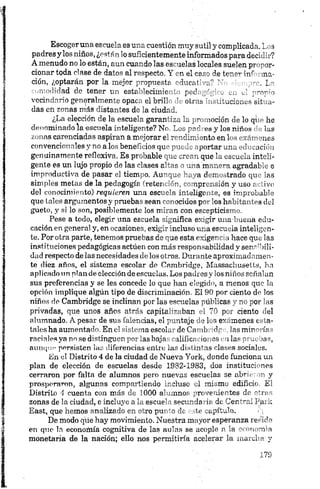 Escoger una escuela es una cuestión muy sutil y complicada. Los
padres y los niños, ¿están lo suficientemente informados para decid'.-?
A menudo no lo están, aun cuando las es uelas locales suelen pr "or­
denar toda clase de datos al respecto Y en el ceso de ten ?*•úY .na­
ción, ¿optarán por la mejor propuesta ‘•ducal' -_■? " L~
comodidad de tener un establecimie 1 * ped ' ' _ __
vecindario generalmente opaca el brill 1 o iro s ', ¡itacioms sitia­
das cñ zonas más distantes de la ciudad
¿La elecdón de la escuela garantiza le. pn noción do lo qr-' he
denominado la escuela inteligente? Nc Lo^ra- es y los niños • las
zonas carendadas aspiran a mejorar el rmdinfonto en l xa-'mies
convencionales yno a los beneficios qu" - . - portar _n„ ' ,jci-' ■
genuinamente reflexiva. Es probable c u „rc-~u que m mmela inteli­
gente es un lujo propio de las clases e ~r ‘ _~a nr ‘.‘ ‘•o agradal z e
improductiva de pasar el tiempo. Au” q. ■. -a d r_ trado qu 'as
simples metas de la pedagogía íretei ■'•>, "mprensión y uso i iivr
del conocimiento) requieren una escuda inteligente, es inipiobuble
que tales argumentos y pruebas sean ‘ - -ociuos p"- 'o slv V e . siLl
gueto, y si lo son, posiblemente los rr L::n con escc-pticis
Pese a todo, elegir una escuela significa exigir una-buena edu­
cación en general y, en ocasiones, exigir incluso una escuela inteligen­
te. Por otra parte, tenemos pruebas de que esta exigencia hace que las
instituciones pedagógicas actúen con más responsabilidad y sensibili­
dad respecto de las necesidades do los otros. Durante aproximadamen-
te diez años, el sistema escolar de Cambridge, Massachusetts, ha
aplicado un plan de elección de escuelas. Los padresy los niños señalan
sus preferencias y se les concede lo que han elegido, a menos que la
opción implique algún tipo de discriminación. El 90 por ciento de los
niños de Cambridge se inclinan por las educías -úlv.cas ■no por las
privadas, que unos años atrás capita -->■ ban . p _ ciento del
alumnado. A pesar de sus falencias, el puntaje Lo ex menea esta­
tales ha aumentado. En el sistema escoL de Canil» dr las miñonas
raciales ya no se distinguen por las baja 'ilifio 1 0 us lias pruebas,
aunque persisten las diferencias entre las distintas clases sociales.
En el Distrito 4 de la ciudad de Nueva York, donde funciona un
plan de elección de escuelas desde 1982-1983, dos instituciones
cerraron por falta de alumnos pero nuevas escuelas se abrieron y
prosperaron, algunas compartiendo incluso el mismo edificio. El
Distrito 4 cuenta con más de 1 0 0 0 alumnos provenientes de otras
zonas de la ciudad, e incluye a la escuela secundaria de Central Park
East, que hemos analizado en otro punto de este capítulo. <[
De modo que hay movimiento. Nuestra mayor esperanza reside
en que la eeonoñiía cognitiva de las aulas se acople a la economía
monetaria de la nación; ello nos permitiría acelerar la marcha y
 