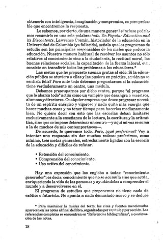 obtenerlo con inteligencia, imaginación y compromiso, es poco proba­
ble que encontremos la respuesta.
Lo sabemos, por cierto, de una manera general e incluso podría­
mos resumirlo en una sola palabra: todo. En Popular Educatión and
its Discontents, Lawrence Cremin,.historiador de la educación en la
Universidad de Columbia (ya fallecido), señala que los programas de
estudio son los principales responsables de los males que padece la
educación. Nuestra manera habitual de resolver los asuntos no sólo
relativos al conocimiento sino a la ciudadanía, la rectitud moral, las
buenas relaciones sociales, la capacitación de la fuerza laboral, etc.,
consiste en transferir todos los problemas a los educadores.*
Las metas que he propuesto suenan gratas al oído. Si la educa­
ción pública se atuviera a ellas y las pusiera en práctica, ¿quién no se
sentiría feliz? Pero ante todo debemos preguntarnos si la educación
tiene verdaderamente un centro, una médula.
Debemos preocupamos por dicho centro, porque “el programa
que lo abarca todo” actúa como un vampiro que desangra a maestros,
alumnos y directores. Cualquier empresa que desee progresar necesi­
ta de un espíritu enérgico y vigoroso y nada quita más energía que
hacer muchas cosas y no tener tiempo para hacerlas medianamente
bien. No quiero decir con esto que las escuelas deban limitarse
exclusivamente a la enseñanza de la lectura, la escritura y la aritmé­
tica, sino que se impone determinar un centro—y aquí mi voz se suma
a la de muchos de mis contemporáneos—.
De acuerdo, lo queremos todo. Pero, ¿qué preferimos? Voy a
intentar una respuesta sin dar muchos rodeos: preferimos, como
mínimo, tres metas generales, estrechamente ligadas con la esencia
de la educación y difíciles de refutar.
• Retención del conocimiento.
• Comprensión del conocimiento.
• Uso activo del conocimiento.
Hay una expresión que las engloba a todas: “conocimiento
generador”; es decir, conocimiento que no se acumula sino que actúa,
enriqueciendo la vida de las personas y ayudándolas a comprender el
mundo y a desenvolverse en él.
El programa de estudios que proponemos no tiene nada de
exótico o futurista. No apunta a nada demasiado nuevo y se deduce
• Para mantener la fluidez del texto, las citas y fuentes mencionadas
aparecen en las notas al final del libro, organizadas por capítulo y por sección. Las
referencias completas se encuentran en “Referencias bibliográficas”, a continua­
ción de las notas.
 