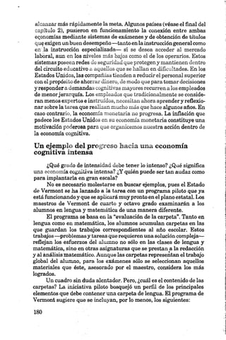 alcanzar más rápidamente la meta. Algunos países (véase el final del
capítulo 2 ), pusieron en funcionamiento la conexión entre ambas
economías mediante sistemas de exámenes y de obtención de títulos
qu^exigen unbuen desempeño —tanto enla instrucción general como
en ,1 a instrucción especializada— si se desea acceder al mercado
laboral, aun en los niveles más bajos como el de los operarios. Estos
sistemas poseen redes de seguridad que protegen y mantienen dentro
del circuito educativo a aquellos que se hallan en dificultades. En los
Estados Unidos, las compañías tienden a reducir el personal superior
con el propósito de ahorrar dinero, de modo que para tomar decisiones
y responder a demandas cognitivas mayores recurren alos empleados
de menorjerarquía. Los empleados que tradicionalmente se conside­
ran menos expertos e instruidos, necesitan ahora aprender y reflexio­
nar sobre la tarea que realizan mucho más que hace algunos años. En
caso contrario, la economía monetaria no progresa. La inflación que
padece los Estados Unidos en su economía monetaria constituye una
motivación poderosa para que organicemos nuestra acción dentro de
la economía cognitiva.
Un ejemplo del progreso hacia tina economía
cognitiva intensa
¿Qué grado de intensidad debe tener lo intenso? ¿Qué significa
una economía cognitiva intensa? ¿Y quién puede ser tan audaz como
para implantarla en gran escala?
No es necesario molestarse en buscar ejemplos, pues el Estado
de Vermont se ha lanzado a la tarea con un programa piloto que ya
está funcionando y que se aplicará muy pronto en el plano estatal. Los
maestros de Vermont de cuarto y octavo grado examinarán a los
alumnos en lengua y matemática de una manera diferente.
El programa se basa en la “evaluación de la carpeta”. Tanto en
lengua como en matemática, los alumnos acumulan carpetas en las
que guardan los trabajos correspondientes al año escolar. Estos
trabajos—problemas y tareas que requieren una solución compleja^—
reflejan los esfuerzos del alumno no sólo en las clases de lengua y
matemática, sino en otras asignaturas que se prestan a la redacción
y al análisis matemático. Aunque las carpetas representan el trabajo
global del alumno, para los exámenes sólo se seleccionan aquellos
materiales que éste, asesorado por el maestro, considera los más
logrados.
Un cuadro sin duda alentador. Pero, ¿cuál es el contenido de las
carpetas? La iniciativa piloto bosquejó un perfil de los principales
elementos que debe contener una carpeta de lengua. El programa de
Vermont sugiere que se incluyan, por lo menos, los siguientes:
 