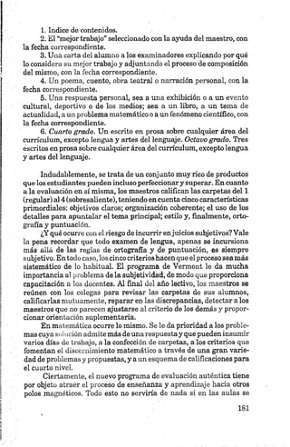 1. Indice de contenidos.
2. El “mejor trabajo” seleccionado con la ayuda del maestro, con
la fecha correspondiente.
3. Una carta del alumno a los examinadores explicando por qué
lo considera su mejor trabajo y adjuntando el proceso de composición
del mismo, con la fecha correspondiente.
4. Un poema, cuento, obra teatral o narración personal, con la
fecha correspondiente.
5. Una respuesta personal, sea a una exhibición o a un evento
cultural, deportivo o de los medios; sea a un libro, a un tema de
actualidad, a un problema matemático o aun fenómeno científico, con
la fecha correspondiente.
6 . Cuarto grado. Un escrito en prosa sobre cualquier área del
currículum, excepto lengua y artes del lenguaje. Octavo grado. Tres
escritos en prosa sobre cualquier área del currículum, excepto lengua
y artes del lenguaje.
Indudablemente, se trata de un conjunto muy rico de productos
que los estudiantes pueden incluso perfeccionary superar. En cuanto
a la evaluación en sí misma, los maestros califican las carpetas del 1
(regular) al 4 (sobresaliente), teniendo en cuenta cinco características
primordiales: objetivos claros; organización coherente; el uso de los
detalles para apuntalar el tema principal; estilo y, finalmente, orto­
grafía y puntuación.
¿Y qué ocurre con el riesgo de incurrir enjuicios subjetivos? Vale
la pena recordar que todo examen de lengua, apenas se incursiona
más allá de las reglas de ortografía y de puntuación, es siempre
subjetivo. En todo caso, los cinco criterios hacen que el proceso sea más
sistemático de lo habitual. El programa de Vermont le da mucha
importancia al problema de la subjetividad, de modo que proporciona
capacitación a los docentes. Al final del año lectivo, los maestros se
reúnen con los colegas para revisar las carpetas de sus alumnos,
calificarlas mutuamente, reparar en las discrepancias, detectar a los
maestros que no parecen ajustarse al criterio de los demás y propor­
cionar orientación suplementaria.
En matemática ocurre lo mismo. Se le da prioridad a los proble­
mas cuya solución admite más de una respuesta y que pueden insumir
varios días de trabajo, a la confección de carpetas, a los criterios que
fomentan el discernimiento matemático a través de una gran varie­
dad de problemas y propuestas, y a un esquema de calificaciones para
el cuarto nivel.
Ciertamente, el nuevo programa de evaluación auténtica tiene
por objeto atraer el proceso de enseñanza y aprendizaje hacia otros
polos magnéticos. Todo esto no serviría de nada si en las aulas se
 