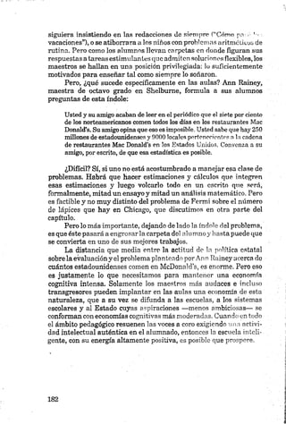 siguiera insistiendo en las redacciones de siempre (“'Cómo pnr.é ' ■
vacaciones”), o se atiborrara a los niños con problemas aritméticos de
rutina. Pero como los alumnos llevan carpetas en donde figuran sus
respuestas a tareas estimulantes que admiten soluciones flexibles, los
maestros se hallan en una posición privilegiada: lo suficientemente
motivados para enseñar tal como siempre lo soñaron.
Pero, ¿qué sucede específicamente en las aulas? Ann Rainey,
maestra de octavo grado en Shelbume, formula a sus alumnos
preguntas de esta índole:
Usted y su amigo acaban de leer en el periódico que el siete por ciento
de los norteamericanos comen todos los días en los restaurantes Mac
Donald’s. Su amigo opina que eso es imposible. Usted sabe que hay 250
millones de estadounidenses y 9000 locales pertenecientes n la cadena
de restaurantes M ac Donald’s en los Estados Unidos. Convenza a su
amigo, por escrito, de que esa estadística es posible.
¿Difícil? Sí, si uno no está acostumbrado a manejar esa clase de
problemas. Habrá que hacer estimaciones y cálculos que integren
esas estimaciones y luego volcarlo todo en un escrito que será,
formalmente, mitad un ensayo y mitad un análisis matemático. Pero
es factible y no muy distinto del problema de Fermi sobre el número
de lápices que hay en Chicago, que discutimos en otra parte del
capítulo.
Pero lo más importante, dejando de lado la índole del problema,
es que éste pasará a engrosar la carpeta del alumno y hasta puede que
se convierta en uno de sus mejores trabajos.
La distancia que media entre la actitud de la política estatal
sobre la evaluación y el problema planteado por Ann Rainey acerca do
cuántos estadounidenses comen en McDonald’s, es enorme. Pero eso
es justamente lo que necesitamos para mantener una economía
cognitiva intensa. Solamente los maestros más audaces e incluso
tranagresores pueden implantar en las aulas una economía de esta
naturaleza, que a su vez se difunda a las escuelas, a los sistemas
escolares y al Estado cuyas aspiraciones —menos ambiciosas— se
conforman con economías cognitivas más moderadas. Cuando en todo
el ámbito pedagógico resuenen las voces a coro exigiendo una activi­
dad intelectual auténtica en el alumnado, entonces la escuela inteli­
gente, con su energía altamente positiva, es posible que prospere.
 