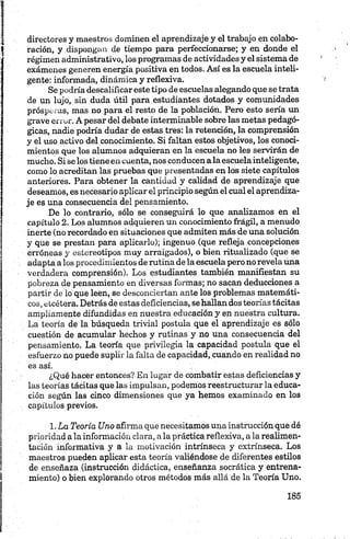 directores y maestros dominen el aprendizaje y el trabajo en colabo­
ración, y dispongan de tiempo para perfeccionarse; y en donde el
régimen administrativo, los programas de actividades y el sistema de
exámenes generen energía positiva en todos. Así es la escuela inteli­
gente: informada, dinámica y reflexiva.
Se podría descalificar este tipo de escuelas alegando que se trata
de un lujo, sin duda útil para estudiantes dotados y comunidades
prósper as, mas no para el resto de la población. Pero esto sería un
grave error. A pesar del debate interminable sobre las metas pedagó­
gicas, nadie podría dudar de estas tres: la retención, la comprensión
y el uso activo del conocimiento. Si faltan estos objetivos, los conoci­
mientos que los alumnos adquieran en la escuela no les servirán de
mucho. Si se los tiene en cuenta, nos conducen a la escuelainteligente,
como lo acreditan las pruebas que presentadas en los siete capítulos
anteriores. Para obtener la cantidad y calidad de aprendizaje que
deseamos, es necesario aplicar el principio según el cual el aprendiza­
je es una consecuencia del pensamiento.
De lo contrario, sólo se conseguirá lo que analizamos en el
capítulo 2. Los alumnos adquieren un conocimiento frágil, a menudo
inerte (no recordado en situaciones que admiten más de una solución
y que se prestan para aplicarlo); ingenuo (que refleja concepciones
erróneas y estereotipos muy arraigados), o bien ritualizado (que se
adapta a los procedimientos de rutina déla escuela pero no revela una
verdadera comprensión). Los estudiantes también manifiestan su
pobreza de pensamiento en diversas formas; no sacan deducciones a
partir de lo que leen, se desconciertan ante los problemas matemáti­
cos, etcétera. Detrás de estas deficiencias, se hallan dos teorías tácitas
ampliamente difundidas en nuestra educación y en nuestra cultura.
La teoría de la búsqueda trivial postula que el aprendizaje es sólo
cuestión de acumular hechos y rutinas y no una consecuencia del
pensamiento. La teoría que privilegia la capacidad postula que el
esfuerzo no puede suplir la falta de capacidad, cuando en realidad no
es así.
¿Qué hacer entonces? En lugar de combatir estas deficiencias y
las teorías tácitas que las impulsan, podemos reestructurar la educa­
ción según las cinco dimensiones que ya hemos examinado en los
capítulos previos.
1. La Teoría Uno afirma que necesitamos una instrucción que dé
prioridad a la información clara, a la práctica reflexiva, a la realimen­
tación informativa y a la motivación intrínseca y extrínseca. Los
maestros pueden aplicar esta teoría valiéndose de diferentes estilos
de enseñaza (instrucción didáctica, enseñanza socrática y entrena­
miento) o bien explorando otros métodos más allá de la Teoría Uno.
 