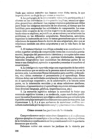 Dado que existen métodos tan buenos como dicha teoría, lo que
importa ahora es elegir lo que vamos a enseñar.
2. La pedagogía de la comprensión subraya la participación dul
alumno en las actividades de compresión (explicar, encontrar ejem­
plos, generalizar, etcétera). Las representaciones potentes son útiles
para forjar las imágenes mentales de los alumnos, al tiempo que los
habilitan para emprender las actividades de comprensión. La ense­
ñanza debe ocuparse de los niveles superiores de comprensión, cap­
tando cómo se explican, sejustifican, se examinan y se solucionan los
problemas en las diferentes asignaturas. Necesitamos, asimismo,
organizar la instrucción en tomo de temas generadores que no sólo se
relacionen de manera fecunda dentro de una asignatura, sino que se
relacionen también con otras asignaturas y con la vida fuera de las
aulas.
3. El metacurrículum nos obliga a atender a un conocimiento do
orden superior: niveles de comprensión (como los enunciados previa­
mente), lenguajes del pensamiento (términos y conceptos tales como
hipótesis, pruebas, gráficos, etc.), pasiones intelectuales, imágenes
mentales integradoras (que ensamblan las distintas partes de un
tema o una disciplina); aprender a aprender y enseñar a transferir el
conocimiento.
4. La inteligencia repartida exige una organización de las activi­
dades escolares que se centre en la persona más el entorno y no en la
persona sola. Los recursos físicos (elementos para escribir, ordenado­
res, etc.) deben sustentar el pensamiento y el aprendizaje. Estas
últimas deben ser actividades socialmente compartidas, como ocurre
en el aprendizaje cooperativo, en la colaboración y la tutoría entre
pares, en la interacción socrática y en otras relaciones similares.
Asimismo, el pensamiento y el aprendizaje requieren sistemas simbó­
licos diversos (lenguaje, gráficos, improvisaciones, etc.).
5. La economía cognitiua subraya la necesidad de forjar una
economía cognitiva intensa y no moderada, cuyos resultados justifi­
quen los costos financieros y psicológicos adicionales que entraña toda
cognición compleja tanto pára los alumnos como para los maestros. Las
dimensiones 1, 2, 3 y 4 que acabamos de mencionar perfilan una
cultura sustentada por la cognición compleja y la evaluación aulóntica.
Cóm o crecen los jardines de la victoria
Comprenderemos mejor oslas cinco dimensiones si analizarnos
algunos ejemplos circunscriptos a las aulas; esto es, algunos jardines
de la victoria en pequeña escala en los que está sucediendo lo que tanto
deseamos que suceda.
Debemos cuidar con esmero los jardines de la victoria por
 