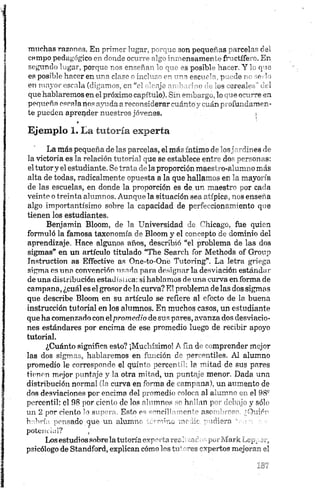 muchas razones. En p— ’"g?.r, ~■ ;s son pequeras ' irce]"." c
campo pedagógico- - 'UnJc c-- ", ensamer ■f--ctífe -. En
segundo lugar, porque r es enseña., ’ ->m s posibl - ha,-8 r. Y L q >e
es posible hacer en clr^s - e - —~s esene ^ p <le?> ,e Y
en mayor escala (dig.im c0 “el " eje- : e 'ríos oréale. 1
que hablaremos en el próximo capitulo). Sm iburgu, lo ue crome en
pequeña escala no-- nm-dao reennriderar r-ulrtn i uánp ofundamer-
te pueden aprender nuestros jóvenes.
»
Ejemplo 1. La tutoría experta
La más pequeña de las parcelas, el más íntimo de losjardines de
la victoria es la relación tutoría] que se establece entre dos personas:
el tutor y el estudiante. Se trata déla proporción maestro-alumno más
alta de todas, radicalmente opuesta a la que hallamos en la mayoría
de las escuelas, en donde la proporción es de un maestro por cada
veinte o treinta alumnos. Aunque la situación sea atípica, nos enseña
algo importantísimo sobre la capacidad de perfeccionamiento que
tienen los estudiantes.
Benjamín Bloom, de la Universidad de Chicago, fue quien
formuló la famosa taxonomía de Bloom y el concepto de dominio del
aprendizaje. Hace algunos años, describió “el problema de las dos
sigmas* en un artículo titulado “The Seareh for Methods of Group
Instruction as Eífective as One-to-One Tutoring”. La letra griega
sigma es una convención usada para designar la desviación estándar-
de una distribución estadística: si hablamos de una curva en forma de
campana, ¿cuál es el grosor de la curva? El problema de las dos sigmos
que describe Bloom en su artículo se refiere al efecto de la buena
instrucción tutorial en los alumnos. En muchos casos, un estudiante
que ha comenzado con elprom edio de sus pares, avanza dos desviacio­
nes estándares por encima de ese promedio luego de recibir apoyo
tutorial.
¿Cuánto significa esto? ¡Muchísimo! A fin de comprender mejor
las dos sigmas, hablaremos en función de percentiles. AI alumno
promedio le corresponde el quinto percentil: la mitad de sus pares
tienen mejor puntaje y la otra mitad, un puntaje menor. Dada una
distribución normal (la curva en m—na de ■'mj—.nab un aumento de
dos desviaciones por encima del -'medie "olora al alumno u el 98®
percentil: el 98 por cíenlo do los o' -mnos * hr-fi ui p ■!"!• ii-- y sólo
un 2 por ciento lo suporn. Es<n pc -"nrili -oni~ nsc — fihiyón
habría pensado.«pe un alumnr - ó v ..ic “ uiiera , : ■
potencial? ,
Los estudios sobre latutoría exportaren::xaó;<oporMark Lepper,
psicólogo de Standford, explican cómo los tu' res expertos mejoran el
 