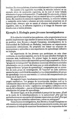brechas. En otras palabras, elmetacurrículum estábienrepresentado.
En cuanto a la cognición repartida, la relación tutorial es un
ejemplo obvio de asociación cognitiva, en la cual el tutor brinda
solamente el apoyo indispensable. ¡Y nada más! De este modo, el tutor
procura que el alumno tenga el mayor control ejecutivo posible de la
tarea. En cuanto a la economía cognitiva intensa, la relación íntima
y sostenida entre tutor y alumno permite enormes progresos en el
aprendizaje, siempre que se apoye al alumno reduciendo el costo
cognitivo, esto es, el esfuerzo cognitivo y el riesgo de fracasar que
desalientan a tantos jóvenes.
Ejemplo 2. Biología para jóvenes investigadores
Si la relación tutorial es tan poderosa, cabe preguntarse si no es
posible implementar algo similar al menos en las aulas. La respuesta
es positiva. Ann Brown y Joseph Campione, investigadores de la
Universidad de California en Berkeley, realizaron un experimento
sumamente estimulante. Su propósito era tomar un conjunto de
innovaciones y aplicarlas a una experiencia de aprendizaje reflexivo
en biología.
La experiencia de los jóvenes que participan en esta clase
contrasta, en muchos aspectos, con la de los que estudian biología de
maneras más tradicionales. En primer lugar, la mayor parte del
trabajo se realiza dentro del marco del aprendizaje cooperativo. En los
“grupos de investigación” los alumnos examinan diversos materiales
relacionados con un punto del tema que se está estudiando en clase.
Luego se forman “grupos de aprendizaje”, compuestos por un miem­
bro de cada grupo de investigación. El “experto” en cada subtema
asume la responsabilidad de enseñarlo a los otros miembros del grupo
de aprendizaje (ésta es una versión del método del rompecabezas que
vimos en el capítulo 6).
En segundo lugar, los alumnos determinan en buena medida su
propio currículum. Los grupos de investigación deciden cuál es la
información importante y cuál la que debe ser obviada. Luego escriben
sus propios libros de texto —opúsculos corregidos y editados con la
ayuda del ordenador—, que se utilizan para enseñar el subtema a los
estudiantes del grupo de aprendizaje.
En tercer lugar, se le da prioridad al porqué de las cosas. ¿Cuál
es la razón de la interdependencia en la naturaleza? ¿Por qué las
perturbaciones en una parte del sistema repercuten en otra? ¿Por qué
algunas especies animales sobreviven y otras se extinguen?
Como buenos investigadores, Ann Browny Joseph Campione no
sólo montaron este proyecto educativoen una escuela común, sino que
se tomaron el trabajo de examinar formalmente las respuestas de los
 