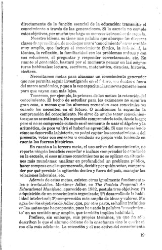 directamente de la función esencial de la educación: transmitir el
conocimiento a través de las generaciones. Si la esctr ' no cumple
estos objetivos,pormucho quehaga no merecerá el non . -d • scuein.
Nuestro idioma no tiene una palabra que abarqu 'ir rimsns
clases do aprendizaje, de modo que usaré “conocimiento",n nnsentido
muy amplio, que incluye el conocimiento fáetico, la i> ,i< cd, la
técnica, la reflexión, la familiaridad con los problemas arduos y con
sus soluciones, el preguntar y responder correctamente, etc. En
cuanto al .contenido, bastará por el momento pensar en las asigna­
turas habituales: lectura, escritura, matemática, ciencias, historia,
etcétera.
Necesitamos metas para alcanzar un conocimiento generador
que nos permita seguir investigando en el futuro, sea dentro o fuera
del morco académico, y que alavez capacite a las nuevas generaciones
para que vayan aun más lejos.
Tomemos, por ejemplo, la primera de las metas: la retención de!
conocimiento. El hecho de estudiar para los exámenes no significa
gran cosa, a menos que los alumnos recuerden esos conocimientos
cuando los necesiten en el futuro. O analicemos la segunda: la
comprensión del conocimiento. No sirve de mucho tener conocimien­
tos que no se entienden. No es posible comprenderlo todo, desde 1uego;
pero si no se comprende cuándo es el momento de usar el álgebra y la
aritmética, de poco valdrá el haberlas aprendido. Si uno no ení iende
cómo se desarrolla la historia, no podrá captarlos acontecimientos del
presente, votar con sensatez u conducir su propia vida teniendo en
cuenta las fuerzas históricas.
En cuanto a la tercera meta, el uso activo del conocimiento, no
reporta ningún beneficio recordar e incluso comprender lo estudiado
en la escuela, si esos mismos conocimientos no se aplican en situado
nes más mundanas: analizar en profundidad un problema público,
hacer compras en el supermercado, deridir por quién votar, compren­
der por qué persiste la agitación dentro y fuera del país, manejar las
relaciones laborales, etc.
Además de estas metas, existen otras igualmente fundamenta­
les e irrefutables. Mortimer Adler, en The Paidcia Proposal: An
Edueational Manifestó, aparecido en 1982, postula tres objetivos: 1")
adquisición de un conocimiento organizado; 2S) desar-ollo de H habi­
lidad intelectual; 3a) comprensión más amplia de idt y caloro Me
agrada n los objetivos de Adler, que, por otra parte, seL-jlPn inrlu'dcs
en las metas que he propuesto, pues he usado la poln%"n mei-n'—-
to” en un sentido muy amplio, que también implica ' ab. uL
Prefiero, sin embargo, mis propios términos, ' n "tic 1o r¡ó
describen lo que el alumno obtiene de la enseñanza -mr o inr~
con ella más adelante. La retención y el uso activo del cene •~';ento
 