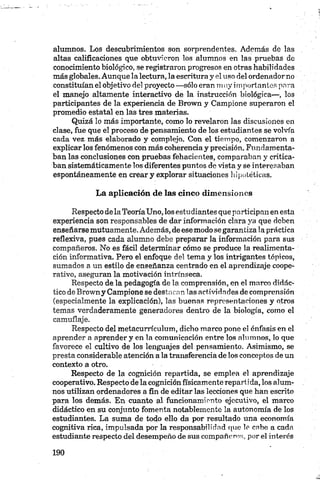 alumnos. Los descubrimientos son sorprendentes. Además de las
altas calificaciones que obtuvieron los alumnos en las pruebas de
conocimiento biológico, se registraron progresos en otras habilidades
más globales. Aunque la lectura, la escritura y el uso del ordenador no
constituían el objetivo del proyecto —sólo eran mily importantes pera
el manejo altamente interactivo de la instrucción biológica—, los
participantes de la experiencia de Brown y Campione superaron el
promedio estatal en las tres materias.
Quizá lo más importante, como lo revelaron las discusiones en
clase, fue que el proceso de pensamiento de los estudiantes se volvía
cada vez más elaborado y complejo. Con el tiempo, comenzaron a
explicar los fenómenos con más coherencia y precisión. Fundamenta­
ban las conclusiones con pruebas fehacientes, comparaban y critica­
ban sistemáticamente los diferentes puntos de vista y se interesaban
espontáneamente en crear y explorar situaciones hipotéticas.
La aplicación de las cinco dimensiones
Respecto de laTeoríaUno, los estudiantes que participan en esta
experiencia son responsables de dar información clara ya que deben
enseñarse mutuamente. Además, de esemodo se garantiza 1a práctica
reflexiva, pues cada alumno debe preparar la información para sus
compañeros. No es fácil determinar cómo se produce la realimenta­
ción informativa. Pero el enfoque del tema y los intrigantes tópicos,
sumados a un estilo de enseñanza centrado en el aprendizaje coope­
rativo, aseguran la motivación intrínseca.
Respecto de la pedagogía de la comprensión, en el marco didác­
tico de Brown y Campione se destacan las actividades de comprensión
(especialmente la explicación), las buenas representaciones y otros
temas verdaderamente generadores dentro de la biología, como el
camuflaje.
Respecto del metacurrículum, dicho marco pone el énfasis en el
aprender a aprender y en la comunicación entre los alumnos, lo que
favorece el cultivo de los lenguajes del pensamiento. Asimismo, se
presta considerable atención a la transferencia de los conceptos de un
contexto a otro.
Respecto de la cognición repartida, se emplea el aprendizaje
cooperativo. Respecto de la cognición físicamente repart ída, los alum­
nos utilizan ordenadores a fin de editar las lecciones que han escrito
para los demás. En cuanto al funcionamiento ejecutivo, el marco
didáctico en su conjunto fomenta notablemente la autonomía de los
estudiantes. La suma de todo ello da por resultado una economía
cognitiva rica, impulsada por la responsabilidad que le cabe a cada
estudiante respecto del desempeño de sus compañeros, por el interés
 