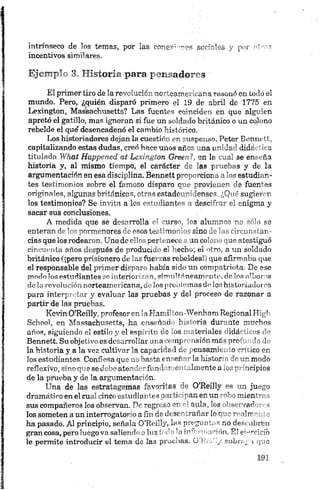 intrínseco de los temas, por las conex'—ries sociales y por oíros
incentivos similares.
Ejemplo 3. Historia para pensadores '
El primer tiro de la revolución norteamericana resonó en todo el
mundo. Pero, ¿quién disparó primero el 19 de abril de 1775 en
Lexington, Maseachusetts? Las fuentes coinciden en que alguien
apretó el gatillo, mas ignoran si fue un soldado británico o un colono
rebelde el que*desencadenó el cambio histórico.
Los historiadores dejan la cuestión en suspenso. Peter Bennett,
capitalizando estas dudas, creó hace unos años una unidad didáctica
titulada W hat H appen ed at Lexington G reen?, en la cual se enseña
historia y, al mismo tiempo, el carácter de las pruebas y de la
argumentación en esa disciplina. Bennett proporciona a los estudian­
tes testimonios sobre el famoso disparo que provienen de fuentes
originales, algunas británicas, otras estadounidenses. ¿Qué sugieren
los testimonios? Se invita a los estudiantes a descifrar el enigma y
sacar sus conclusiones.
A medida que se desarrolla el curso, los alumnos no sólo se
enteran de los pormenores de esos testimonios sino delas circunstan­
cias que los rodearon. Uno de ellos pertenece a un colono que atestiguó
cincuenta años después de producido el hecho; el otro, a un soldado
británico (¡pero prisionero de las fuerzas rebeldes!) que afirmaba que
el responsable del primer disparo había sido un compatriota. De ese
modo los estudiantes se interiorizan,simultáneamente, de los albores
dola revolución norteamericana, de los problemas do loshistoriadores
para interpretar y evaluar las pruebas y del proceso de razonar a
partir de las pruebas.
Kevin O’Reilly, profesoren la Hamilton-Wenham Regional High
School, en Massachusetts, ha enseñado historia durante muchos
años, siguiendo el estilo y el espíritu de los materiales ida 1 s de
Bennett. Su objetivo es desarrollar una comprensión más proí* ,!n de
la historia y a la vez cultivar la capacidad de pensarme. .o f'~¡í ico en
los estudiantes. Confiesa que no basta enseñar la histor" nr modo
reflexivo, sino que se debe atender fundamentalmente a -j,' p meipios
de la prueba y de la argumentación.
Una de las estratagemas favoritas de O’Reilly es un juego
dramático en el cual cinco estudiantes participan enun robo mientras
sus compañeros los observan. De regreso en el aula, los observadores
los someten a un interrogatorio a fin de desentrañar lo que realmente
ha pasado. Al principio, señala O’Reilly, las preguntas no descubrían
gran cosa, pero luego va saliendo aluz toda la mTonnnción. El ejercicio
le permite introducir el tema de las pruebas. Q’Keh;/ subrf.y i que
 