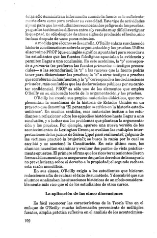 c_„i-S sólo sumhú^Li-^ isóój.i.i^wón .u.ando la fuente es lo suficiente-
ite ciar-' „_n _ ir evaiuai _a veracidad. Este tipo de actividades
£ , Jaip an gut-v . studiarues reconozcan los peligros de las pruebas,
yo. riue lob testimonios diíiei en entre síy resulta muy difícil averiguar
lo “ P»51-' ti jólo desuncí- aaños c siglos de producido el hecho, sino
in .'.r,ués de un. „ _ _eos rr.inuios.
•' r,„-.u.daque el se do - inlia, O’Reilly enlaza sus clases de
historia con discusiones sobre la argumentación y las pruebas. Utiliza
el acrónimo PROP [que en inglés significa apuntalar] para recordar a
los estudiantes que las fuentes fidedignas apuntalan la evidencia y
permiten llegar a úna conclusión. En este acrónimo, la “p” correspon­
de aprimaría (se prefieren las fuentes primarias —testigos presen­
ciales— a las secundarias); la “r” a las razones que la fuente podría
tener para distorsionar las pruebas; la “o” a otros testigos o pruebas
que corroboran dichas fuentes, y la “p” corresponde alas declaraciones
privadas, más confiables que las declaraciones públicas por su carác­
ter confidencial. PROP es sólo uno de los elementos que emplea
O’Reilly en su elaborada teoría de la argumentación y las pruebas.
O’Reilly ha creado sus propios materiales didácticos, quo com­
plementan la enseñanza de la historia de Estados Unidos en un
proyecto que denomina “El pensamiento crítico en la historia estado­
unidense”. En muchos sentidos, esos materiales incitan a los estu­
diantes a reflexionar sobre los episodios históricos hasta llegar a una
conclusión, y a luchar con los problemas que plantean la argumenta­
ción y las pruebas. Por ejemplo, aparece una nueva versión de los
acontecimientos de Lexington Green; se evalúan las múltiples inter­
pretaciones de losjuicios de Salem (¿qué pasó realmente?, ¿alguna de
las víctimas practicó la brujería?); se busca la razón por la cual se
escribió y se sancionó la Constitución. En este último caso, los
alumnos necesitan examinar y evaluar dos puntos de vista práctica­
mente opuestos. El primero afirma que los ricos terratenientes dieron
forma al documento para asegurarse de que los derechos dela mayoría
no prevalecieran sobre el derecho a la propiedad; el segundo rechaza
esta razón monolítica.
En sus clases, O’Reilly exigía a los estudiantes que hicieran
redacciones a fin de evaluar el éxito de su método. Y descubrió que sus
alumnos analizaban las situaciones históricas de un modo considera­
blemente más rico que el de los estudiantes de otros cursos.
La aplicación de las cinco dimensiones
Es fácil reconocer las características de la Teoría Uno en el
enfoque de O’Reilly: mucha información proveniente de múltiples
fuentes, amplia práctica reflexiva en el análisis de los aeontecimien-
 
