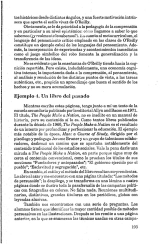 tos históricos desde distintos ángulos, y una fuerte motivación intrín­
seca que aporta el estilo vivaz de O’Reilly.
Obviamente, se le da prioridad a la pedagogía de la comprensión
y en particular a su nivel epistémico: cómo llegamos a saber lo que
sabemos (¿y realmente lo sabemos?). En cuanto al metacurrículum, el
lenguaje del pensamiento crítico empleado en las clases de O’Reilly
constituye un ejemplo cabal de los lenguajes del pensamiento. Ade­
más, la incorporación de experiencias y acontecimientos inmediatos
como el juego simbólico del robo fomenta la generalización y la
transferencia de las ideas.
No es evidente que la enseñanza de O’Reilly tienda hacia la cog­
nición repartida. Pero existe, indudablemente, una economía cogni-
tiva intensa; la importancia dada a la comprensión, al pensamiento,
al análisis y resolución de los distintos puntos de vista, a las tareas
auténticas, etc., propicia un aprendizaje que busca el sentido de los
hechos y no su mera acumulación.
Ejemplo 4, Un libro del pasado
Mientras escribo estas páginas, tengo junto a mí un texto de la
escuela secundaria publicado por la editorial Allyn andBaconenl971.
El título, The People Make a Nation, no es insólito en un manual de
historia, pero su contenido sí lo es. Como tantos libros publicados
durante la década de 1960, The People Make a Nation es el resultado
de un intento por profundizar y perfeccionar la educación. El ejemplo
más notable de la época, Man: a Course of Study, dirigido por el
piscólogo y pedagogo Jerome Bruner y un grupo de talentosos colabo­
radores, desbrozó un camino que se apartaba notablemente del
contenido tradicional de los estudios sociales. Vale la pena darle una
mirada a The People Make a Nation, en parte porque sigue muy de
cerca el contenido convencional, como lo prueban los títulos de sus
secciones: “Fundadores y antepasados”; “El gobierno ejercido por el
pueblo”; “Esclavitud y segregación”, etc.
En cambio, el estilo y el método del libro resultan sorprendentes.
Lo abro al azar y me encuentro con una página titulada: “Los métodos
de persuasión”; la despliego, y se transforma en una lámina a cuatro
páginas donde se ilustra toda la parafernalia de las campañas políti­
cas con fotografías en colores. No falta nada. Reuniones multitudi­
narias, distintivos, grandes titulares en los periódicos, globos con
leyendas alusivas.
También nos encontramos con una serie de preguntas. Los
alumnos tienen que identificar la mayor cantidad posible de métodos
persuasivos en las ilustraciones. Después se los remite a una página
anterior, en la que se enumeran las técnicas usadas en otras campa­
 