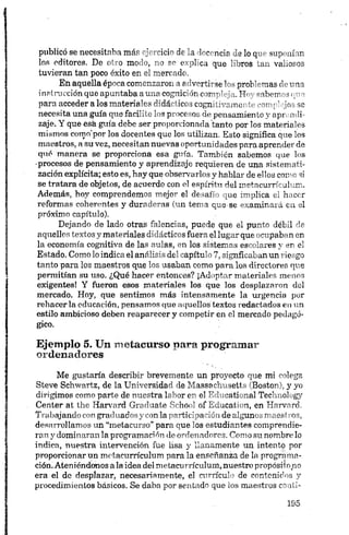 publicó se necesitaba más ejercicio de la docencia de lo que suponían
los editores. De otro modo, no se explica que libros tan valiosos
tuvieran tan poco éxito en el mercado.
En aquella época comentaron ir Iv'Ttn se prob"rmas th una
instrucción queapuntabaauna ccguic’- ir. c>r'- • TT< raborr -
para acceder alos materiales didá. *ico j cogn mame > •■'rq’ jo-, so
necesita una guía q u e fácil’íe Ie s p.*>cc* os d e pensamiento y apr. mli-
zaje. Y que esk guía debe ser proporcionada tanto por los materiales
mismos como'por los docentes que los utilizan. Esto significa q u e los
maestros, a su vez, necesitan nuevas oportunidades para aprender de
qué manera se proporciona esa guía. También sabemos q u e los
•procesos de pensamiento y aprendizaje requieren de una sistemati­
zación explícita; esto es, hay que observarlos y hablar de ellos como si
se tratara de objetos, de acuerdo con el espirita del metacurriculum.
Además, hoy comprendemos mejor el desafío que implica el hacer
reformas coherentes y duraderas (un tema que.se examinará en el
próximo capítulo).
Dejando de lado otras falencias, puede que el punto débil de
aquellos textos y materiales didácticos fuera el lugar que ocupaban en
la economía cognitiva de las aulas, en los sistemas escolares y en el
Estado. Como lo indica el análisis del capítulo 7, signficaban un riesgo
tanto para los maestros que los usaban como para los directores que
permitían su uso. ¿Qué hacer entonces? ¡Adoptar materiales menos
exigentes! Y fueron esos materiales los que los desplazaron del
mercado. Hoy, que sentimos más intensamente la urgencia por
rehacerla educación, pensamos que aquellos textos redactados en un
estilo ambicioso deben reaparecer y competir en el mercado pedagó­
gico.
Ejemplo 5. Un metacurso para programar
ordenadores
Me gustaría describir brevemente un proyecto que mi colega
Steve Schwartz, de la Universidad de Massachusetts (Boston), y yo
dirigimos como parte de nuestra labor en el Educátional Technology
Center at the Harvard Gradúate School of Education, en Harvard.
Trabajando con graduados y con la participación de algunos maestros,
desarrollamos un “metacurso” para que los estudiantes comprendie­
ran y dominaran la programación de ordenadores. Como su nombre lo
indica, nuestra intervención fue lisa y llanamente un intento por
proporcionar un metacurriculum para la enseñanza de la programa­
ción.Ateniéndonos ala idea del metacurriculum, nuestro propósito no
era el de desplazar, necesariamente, el currículo de contenidos y
procedimientos básicos. Se daba por sentado que los maestros conti-
 