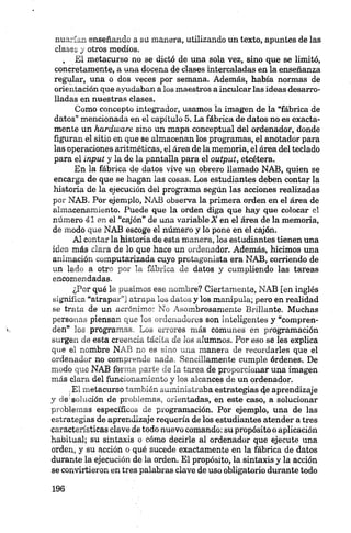 miarían enseñando a su manera, utilizando un texto, apuntes de las
clases y otros medios.
, El metacurso no se dictó de una sola vez, sino que se limitó,
concretamente, a una docena de clases intercaladas en la enseñanza
regular, una o dos veces por semana. Además, había normas de
orientación que ayudaban a los maestros a inculcar las ideas desarro­
lladas en nuestras clases.
Como concepto integrador, usamos la imagen de la “fábrica de
datos” mencionada en el capítulo 5. La fábrica de datos no es exacta­
mente un hardware sino un mapa conceptual del ordenador, donde
figuran el sitio en que se almacenan los programas, el anotador para
las operaciones aritméticas, el área de la memoria, el área del teclado
para el input y la de la pantalla para el output, etcétera.
En la fábrica de datos vive un obrero llamado NAB, quien se
encarga de que se hagan las cosas. Los estudiantes deben contar la
historia de la ejecución del programa según las acciones realizadas
por NAB. Por ejemplo, NAB observa la primera orden en el área de
almacenamiento. Puede que la orden diga que hay que colocar el
número 41 en el “cajón” de una variable A en el área dé la memoria,
de modo que NAB escoge el número y lo pone en el cajón.
Al contar la historia de esta manera, los estudiantes tienen una
idea más clara de lo que hace un ordenador. Además, hicimos una
animación computerizada cuyo protagonista era NAB, corriendo de
un lado a otro por la fábrica de datos y cumpliendo las tareas
encomendadas.
¿Por qué le pusimos ese nombre? Ciertamente, NAB fen inglés
significa “atrapar”] atrapa los datos y los manipula; pero en realidad
se trata de un acrónimo: No Asombrosamente Brillante. Muchas
personas piensan que los ordenadores son inteligentes y “compren­
den” los programas. Los errores más comunes en programación
surgen de esta creencia tácita de los alumnos. Por eso se les explica
que el nombre NAB no es sino una manera de recordarles que el
ordenador no comprende nada. Sencillamente cumple órdenes. De
modo que NAB forma parte de la tarea de proporcionar una imagen
más clara del funcionamiento y los alcances de un ordenador.
.El metacurso también suministraba estrategias de aprendizaje
y de1 solución de problemas, orientadas, en este caso, a solucionar
problemas específicos de programación. Por ejemplo, una de las
estrategias de aprendizaje requería de los estudiantes atender a tres
características clave de todo nuevo comando: su propósito o aplicación
habitual; su sintaxis o cómo decirle al ordenador que ejecute una
orden, y su acción o qué sucede exactamente en la fábrica de datos
durante la ejecución de la orden. El propósito, la sintaxis y la acción
se convirtieron en tres palabras clave de uso obligatorio durante todo
 