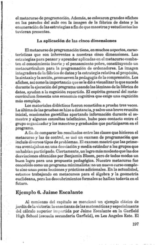 el metacurso de programación. Además, se colocaron grandes afiches
en las paredes del aula con la imagen de la fábrica de datos y la
enumeración delas estrategias a fin de que maestros y estudiantes las
tuvieran presentes.
La aplicación de las cinco dimensiones
El metacurso de programación tiene, enmuchos aspectos, carac­
terísticas que son inherentes a nuestras cinco dimensiones. Las
estrategias para pensar y aprender aplicadas en el metacurso comba­
ten el conocimiento inerte y el pensamiento pobre, constituyendo un
metacurrículum para la programación de ordenadores. La imagen
integradora de la fábrica de datos y la estrategia relativa al propósito,
la sintaxis y la acción, promueven la pedagogía de la comprensión. Los
afiches, así como laimportancia que se le dió avisualizar lo que sucede
durante la ejecución del programa usandolas láminas de la fábrica de
datos, ayudan a la cognición repartida. El espíritu general del meta­
currículum fomenta una economía cognitiva que exige una cognición
más compleja.
Los materiales didácticos fueron sometidos a prueba tres veces.
La última de las pruebas se hizo a distancia, y salvo una breve reunión
inicial, ocasionales gacetillas aportando información durante el se­
mestre y algunas consultas telefónicas, hubo poco contacto entre el
grupo organizador y los maestros y graduados que participaron en el
programa.
A fin de comparar los resultados entre las clases que hicieron el
metacurso y las de control, se usó un examen de programación que
incluía diversos tipos de problemas. El examen mostró que las prime­
ras aventajaban en una desviación y media estándar a los grupos que
no habían participado. Ciertamente, un logro más modesto que las dos
desviaciones obtenidas por Benjamín Bloom, pero de todos modos un
buen logro para una propuesta pedagógica. Nuestro metacurso fue
concebido como un programa minimalista: no un nuevo curso comple­
to sino unas pocas lecciones y prácticas adicionales. En la actualidad,
estamos trabajando en metacursos para el álgebra y la geometría
euclideana, pero los descubrimientos formales se hallan todavía en el
futuro.
Ejemplo 6. Jaime Escalante
Al comienzo del capítulo se mencionó un ejemplo clásico de
j ardín dela victoria: la enseñanza de las matemáticasy especialmente
del cálculo superior impartida por Jaime Escalante en la Garfield
High School [escuela secundaria Garfield], en Los Angeles Este. El
 