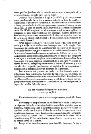 paseo por los jardines de la victoria no resultaría completo si no
incursionáramos en este casa tan singular.
Cuando Jaime Escalante llegó a Gardíield y dio los primeros
pasos que luego lo llevarían al reconocimiento de toda la nación, el
lugarno era lo que se dice favorable. El 95 por ciento del alumnado era
latino y provenía de familias de pocos recursos económicos y escasa
educación. La tasa de deserción era muy alta. Los logros académicos,
raros. Es difícil imaginar un sitio menos propicio para aplicar un
programa de esas características. Sin embargo, muchos alumnos de
Escalante aprobaron exámenes de cálculo de nivel superior, como los
de la famosa Bronx High School of Science [escuela secundaria de
ciencias del Bronx.]
¿Qué recursos mágicos empleaba? Ante todo, cabe decir que
nada que exija tanta dedicación tiene que ver con la magia. Para
Escalante, la enseñanza de la matemática se convirtió en una obse­
sión que le demandaba, prácticamente, las veinticuatro horas del día.
Se encontraba con los alumnos antes y después del horario escolar. En
las primeras horas de la noche, solíavisitar a los padres que obligaban
a sus hijos a mantener empleos incompatibles con los estudios. Pero
Escalante era una persona comprometida y con una voluntad de
hierro. Discutía, halagaba y amenazaba a padres, directores y alum­
nos sin otro propósito que inculcar el espíritu de la matemática y
desarrollar la comprensión y la destreza en la materia.
Los alumnos no podían responder con indiferencia ante un
entusiasmo tan manifiesto. Algunos lo hicieron, sin embargo. La
indiferencia erael estado de ánimo naturalen Gardíield. PeroEscalante
no sólo aportó conocimientos sino un arsenal de ingeniosas estrate­
gias para motivar a sus alumnos. Una de ellas, un lema colgado en un
lugar bien visible del aula, decía:
No hay necesidad de facilitar el cálculo
porque ya es fácil.
Escalante no quería que sus alumnos pensaran que el cálculo era
difícil.
Pero tampoco aceptaba una actitud indolente hacia la asignatu­
ra. Apenas iniciado el término lectivo, entablaba amistad con los
alumnos, jugaba con ellos e inventaba apodos para reemplazar los
nombres que le resultaban difíciles de recordar. Luego comenzaban
los viajes de la culpa. Hacer los deberes era una obligación ineludible.
“¿Has traído la tarea?” “No”. “¡Entonces fuera de la clase. No te
necesitamos aquí!” Los estudiantes negociaban el regreso prometien­
do enmendarse en el futuro.
Las pruebas eran frecuentes, pero también la ayuda. Se podía
 