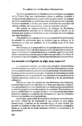 *El estilo de enseñanza de Escalante es un verdadero paradigma
de la'Teoría Uno, con explicaciones claras y gráficas, práctica y
realimentación abundantes y motivación en gran escala. La pedago­
gía de la comprensión se manifiesta más claramente en las represen­
taciones concretas y vividas que hacen accesibles los conceptos del
cálculo y forjan, en consecuencia, imágenes mentales lúcidas.
En cuanto al metaeurrículum, el enfoque de Escalante,
empecinadamente centrado en la habilidad para el cálculo, no se
interesa por cuestiones filosóficas ni por relacionar las matemáticas
con otras disciplinas.
Una parte de su lenguaje alcanza una especie de heurística para
la solución de problemas, pero es evidente que su enfoque de la
enseñanza no está tan centrado en la heurística como el de otros
educadores.
Sinembargo, en lo que se refiere ala cognición repartida Escalan­
te es un maestro en el uso de la imaginación y de las redes sociales de
apoyo. Y su fuerte lo encontramos en la economía cognitiva, con múl­
tiples recompensas para los que se esfuerzan por estar a la altura de
la compleja cognición exigida, y duras reprimendas para los perezosos.
La escuela inteligente es algo muy especial
Es importante señalar que estos seis ejemplos, circunscriptos
exclusivamente a las aulas, no son tan insólitos como parecen cuando
se los considera desde el punto de vista del porcentaje. Indudablemen­
te, no es común encontrar la energía, el talento, la circunstancia social
y el predominio de la comprensión que abundan en los jardines de la
victoria, preciosos enclaves de una enseñanza y de un aprendizaje
reflexivos.
Pero si en lugar del porcentaje nos atenemos a los cómputos,
entonces hay cientos de historias como éstas que merecen contarse.
Las que presentamos aquí fueron seleccionadas porque ejemplifican
un género, no porque sean las mejores en su género. Nos muestran lo
que es posible hacer en un aula, un texto o un conjunto de materiales
didácticos cuando se coordinan con inteligencia y vigor los múltiples
factores que inciden en el aprendizaje.
Ahora’ bien, ¿qué visión de la escuela inteligente sustenta nues­
tro libro? ¿Cómo ha de trascender lo que sucede en esas clases
maravillosas, o incluso en las escuelas dignas de esas clases? ¿La
escuela inteligente és algo más que un establecimiento pedagógico
donde se cumple de un modo bastante reflexivo la enseñanza y el
aprendizaje?
 