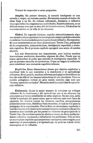 Trataré de responder a estas preguntas.
Amplia. En primer término, la escuela inteligente es una
escuela o, mejor, un sistema escolar. No termina cuando el texto o la
clase llega a su fin. Su cultura informada, dinámica y reflexiva
impregna todas las asignaturas y actividades. Espiritualmente, no se
detiene nunca sino que va más allá del horario escolar, filtrándose de •
maneras sutiles en la vida de los alumnos.
Global. En segundo término, engloba sistemáticamente algu­
nas características que tanto la investigación comola práctica docente
consideran fundamentales para el aprendizaje reflexivo. He organiza­
do esas características en cinco dimensiones: Teoría Uno, pedagogía
de la comprensión, metacurrículum, inteligencia repartida y econo­
mía cognitiva. En el próximo capítulo agregaré una sexta: el cambio
efectivo.
Las seis dimensiones son importantes, pero incluso muchas
innovaciones meritorias descuidan algunas de ellas. Puede que no
sepan aprovechar el poder que entraña la inteligencia repartida. O
que no presten atención al currículum. O que no hagan lo suficiente
para establecer una economía cognitiva intensa.
Explícita. Estas dimensiones tienen por objetivo explicitar y
coordinar todo lo que concierne a la enseñanza y al aprendizaje
reflexivos. En el pasado, muchas reformas pedagógicas fructíferas no
han ido más allá de las buenas intenciones de sus creadores. Pero un
cambio pedagógico radical en gran escala necesita algo más que
“tiernos, amorosos cuidados”.Necesita modelos explícitos de aprendi­
zaje reflexivo.
Elaborada. Quizá la mejor manera de arruinar un enfoque
reflexivo de la enseñanza y del aprendizaje sea el no afianzar los
principios que hemos establecido en estas páginas. En ese caso, sería
válida la analogía del queso suizo, que es sabroso pero está lleno de
agujeros. En muchos cursos los alumnos escriben composiciones
potencialmente ricas, flexibles y bien resueltas, lo cual es útil para la
pedagogía de la comprensión. Pero si falta un mecanismo regulador o
realimentación informativa (no necesariamente suministrada por los
maestros sino también por los pares) se violarán los principios de la
Teoría Uno. En muchos cursos los alumnos crean un clima profunda­
mente reflexivo, razonando y debatiendo los problemas. Pero si falta
un currículum explícito que proporcione conceptos y estrategias para
sustentar el pensamiento y el aprendizaje, de poco les habrá valido
sumergirse en la reflexión.
 