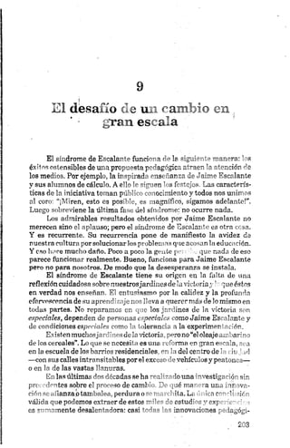 El desafío ele r a ^ :^ cu
gran escala
El síndrome de Escalante funciona de la siguiente manera: los
éxitos ostensibles de una propuesta pedagógica atraen la atención de
los medios. Por ejemplo, la inspirada enseñanza de Jaime Escalante
y sus alumnos de cálculo. A ello le siguen los festejos. Las caracterís­
ticas de la iniciativa toman público conocimiento y todos nos unimos
al coro: “¡Miren, esto es posible, es magnífico, sigamos adelante!”.
Luego sobreviene la última fase del síndrome: no ocurre nada.
Los admirables resultados obtenidos por Jaime Escalante no
merecen sino el aplauso; pero el síndrome de Escalante es otra cosa.
Y es recurrente. Su recurrencia pone de manifiesto la avidez de
nuestra cultura por solucionar los problemas que acosan la educación.
Y eso liare mucho daño. Poco a poco la gente per. :' „ que nada de eso
parece funcionar realmente. Bueno, funciona para Jaime Escalante
pero no para nosotros. De modo que la desesperanza se instala.
El síndrome de Escalante tiene su origen en la falta de una
reflexión cuidadosa sobre nuestrosjardines de la victoriay h que éstos
en verdad nos enseñan. El entusiasmo por la calidez y la profunda
efervescencia de su aprendizaje nos lleva a querer más de lo mismo en
todas partes. No reparamos en que los jardines de la victoria son
especiales, dependen de personas especiales como Jaime Escalante y
de condiciones especiales como la tolerancia a la'experimentación.
Existenmuchosja rd ines déla victoria, perono“el oleajeam barin o
d e los cereales” . Lo que se necesita es una reforma en gran escala, sea
en la escu ela de los barrios residenciales, en la del centro de la du j,¡fi
—con su3 calles in tran sitables por el exceso elevehículos y peatones—
o en la de las vastas llanuras.
En las últimas dos décadas se ha realizado una‘” ,,estigcH<r sir
precedentes sobre el proceso de cambio. De qué nía- •a un~ Mr ova­
ción se afianzaptambalea, perdura ose marchita. Lí >>i r -* J> uY-
válida que podemos extraer de estos miles de estud’-s '* eyp
es sumamente desalentadora: casi todas las innovaciones pmlagógi-
 