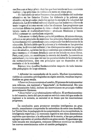 cas fracasan a largo plazo, Aun las que han tenido un buen comienzo
vuelven a las prácticas de rutina a lo sumo en cinco años.
»'Es fácil atribuir estos fracasos a las peculiaridades del malestar
educátivo en los Estados Unidos. La violencia y la pobreza que
aburidan en las grandes ciudades agotan la energía y la voluntad del
alumnado. La diversidad cultural impide que los maestros y libros de
texto tengan el misma eco en todos los alumnos. Los programas que
sustentan diferentes puntos de vista —desde la reacción fundamen-
talista hasta el multiculturalismo— producen fricciones y hacen
difícil sostener un currículum exigente.
Todo eso es verdad y forma parte del problema. Al mismo tiempo,
adhiero a mi propósito de examinar los principios fundamentales de
la enseñanzay del aprendizaje para comprender las deficiencias de la
educación. Es indudable que la pobreza y la violencia en las grandes
ciudades, la diversidad cultural y las discrepancias entre los progra­
mas de estudios, agravan los inconvenientes que entraña toda refor­
ma y merecen el examen detallado que se les brinda en otros libros.
Pero, a mi juicio, no constituyen la esencia del desafío. La esencia es
estructural y no tiene que ver con las peculiaridades de la circunstan­
cia norteamericana, sino con principios que no dependen ni del
contexto ni de la sociedad.
Existen tres desafíos fundamentales respecto de toda innova­
ción pedagógica de largó alcance.
•Afrontar las necesidades de la escala. Muchas innovaciones,
viables en contextos privilegiados en algún sentido, resultan imprac­
ticables en gran escala.
•Poneren funcionamientoelcambio. El proceso de instrumentar
una reforma, sea nacional o “importada”, es fundamental. Sin una
instrumentación hábil, incluso las innovaciones en principio viables
generalmente fracasan.
•Desarrollar unprofesionalismo reflexivo. El perfeccionamien­
to del maestro, tanto del que ya está en servicio como del que acaba de
ingresar a la escuela, es esencial si se desea que las innovaciones
progresen.
i- *
La conclusión: para promover escuelas inteligentes en gran
escala, necesitamos comprender la naturaleza de estos tres desafíos.
La Teoría Uno, la pedagogía de la comprensión, el metacurrículum, la
inteligencia repartida y la economía cognitiva son cinco dimensiones
capitales que apuntan a la educación de la mente, a las que podemos
agregar una sexta: el cambio efectivo en gran escala. Si queremos que
toda escuela sea inteligente, entonces debemos examinar en detalle
los nuevos conocimientos sobre el cambio pedagógico.
 