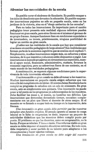 Afrontar las necesidades de la escala
Es posible curar el síndrome de Escalante. Es posible escapar a
los ciclos de desaliento que devastan la educación. Es posible empren­
der innovaciones pujantes no sólo en pequeña escala, como en los
jardines de la victoria, sino en el “oleaje ambarino de los cereales”.
Pero no todas las innovaciones. Es importante para el cambio
pedagógico tener presente esta realidad: algunas reformas pueden
funcionar en gran escala, pero otras llevan en sí mismas el germen de
su propio fracaso. Aunque funcionen bien en condiciones especiales o
de invernadero, no tienen, prácticamente, ninguna posibilidad de
lograr un cambio en gran escala.
¿Cuáles son las realidades de la escala que hay que considerar
si se desea un cambio pedagógico de largo alcance? Son realidades que
forman parte de la economía cognitiva que se analiza en el capítulo 7.
Simplemente, muchas innovaciones exigen más, en esfuerzos y otros
recursos, de lo que maestros y alumnos están dispuestos a pagar. Las
innovaciones a menudo prosperan en circunstancias especiales, cuan­
do el apoyo social, financiero, administrativo, etcétera, favorece la
economía cognitiva; pero no sobreviven fuera de ese contexto, en el
vasto mundo de las realidades pedagógicas.
A continuación, se exponen algunas condiciones para la super­
vivencia de toda innovación educativa.
Una innovación en gran escala no debe abrumar a los maestros.
Muchas innovaciones en pequeña escala exigen esfuerzos que van
más allá del cumplimiento del deber. El mismoJaime Escalante hacía
cumplir su programa de estudios con un celo de misionero. En gran
escala, esto es simplemente una quimera. Una innovación no puede
pesar a tal punto en los programas ya sobrecargados de los maestros.
Debe facilitar las cosas o, al menos, no hacerlas tan difíciles. Las
innovaciones que demandan demasiado tiempo, necesitan comple­
mentarse con un plan que libere al docente de otras cargas. Si el
maestro se ve forzado a ocupar todo su tiempo en la innovación, ésta
fracasa.
Una innovación en gran escala debe permitir que los maestros
cumplan una función creativa. El pecado opuesto al exceso de carga
laboral es la falta de exigencias; es decir, imponer un paquete de
actividades didácticas que los maestros deben cumplir punto por
punto. El problema es que los docentes, como es comprensible, no lo
harán. Porque se rebelan. Y tienen razón. Una reforma viable en gran
escala no debe imponer al maestro directivas estrictas. En todo caso,
debe respetarlo y sacar partido de su talento para adaptarse a las
circunstancias y hacer aportes valiosos.
Una innovación en gran escala no debe exigir del maestro
 