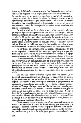 talentosy habilidades extraordinarios. Con frecuencia, muchas inno­
vaciones en pequeña escala exigen prácticas docentes muy refinadas.
La tutoría experta, un tema examinado en el capítulo 8 , es práctica­
mente un arte. Recordemos la clase de biología centrada en el
aprendizaje cooperativo que organizaron Ann Brown y Joseph
Campione y en la cual los estudiantes redactaban los textos para sus
compañeros. Armar la “coreografía” de estas clases requiere una
pericia consumada.
De estos jardines de la victoria es posible aprender algunos
principios y ponerlos en práctica en una escala más amplia, pero no
esperar que todos los maestros sepan cómo aplicarlos y lo hagan con
convicción. Un perfeccionamiento sustancial del maestro exige mucho
más que el que proporciona el ejercicio normal de la profesión. Por otra
parte, algunas innovaciones en pequeña escala demandan niveles
extraordinarios de habilidad para la interacción socrática u otros
estilos de enseñanza que a muchas personas les cuesta dominar.
En síntesis, las innovaciones requieren, ciertamente, de una
sólida capacidad profesional. Sin embargo, aquellas que exigen vir­
tuosismo de los docentes sin proporcionarles el tiempo y el apoyo
necesarios para aprender la técnica, están condenadas de antemano.
Una innovaciónengran escala debe incluir materialesdidácticos
queproporcionen un apoyo sustancial. En muchos sectores, los libros
de textos, fascículos, láminas y otros elementos de la parafernalia
pedagógica tienen hoy mala prensa. Y con razón, pues a menudo
transmiten un contenido distorsionado, simplista y, por añadidura,
aburrido. La experiencia dice que ios materiales solos no solucionan
nada.
Sin embargo, para un cambio en gran escala es esencial, a mi
juicio, el apoyo considerable que brindan los materiales. En primer
lugar, no tienen por qué ser malos. El libro de texto reseñado en el
capítulo anterior o el metacurso para entender la programación de
ordenadores constituyen un desafío y proporcionan estímulo y discer­
nimiento. En segundo lugar, no es posible que los maestros se lo pasen
inventando cada uno de los rayos de la rueda de la educación, por así
decirlo. La educación tal como está ya exige demasiado tiempo e
ingenio. En tercerlugar, los buenos materiales didácticos son enorme­
mente útiles. Nos señalan el camino a seguiry nos proporcionan hitos;
y aunque el maestro creativo no los tome al pie de la letra, le servirán,
sin duda, para mantener el rumbo.
Una innovación engran escala no debe aumentardemasiado los
costos. Cuando están a punto de difundirse —y por muy obvio que
parezca— muchas innovaciones pedagógicas realizadas en la uni­
versidad o en centros gubernamentales terminan costando, por alum­
no, mucho más que los rubros del presupuesto convencional, tales
 