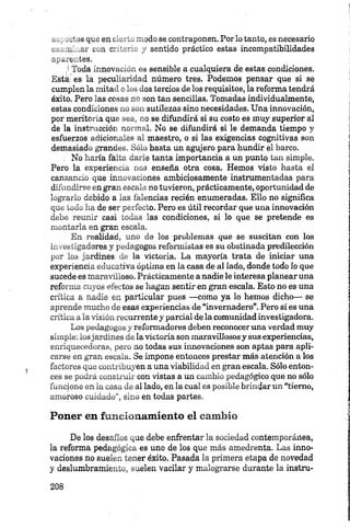 t.. -eljs que en cierto modo se contraponen. Por lo tanto, es necesario
o__ u_&£ c„n criterio y sentido práctico estas incompatibilidades
/! Toda innovación es sensible a cualquiera de estas condiciones.
Está: es la peculiaridad número tres. Podemos pensar que si se
cumplen la mitad o los dos tercios de los requisitos, la reforma tendrá
éxito. Pero las cosas no son tan sencillas. Tomadas individualmente,
estas condiciones no son sutilezas sino necesidades. Una innovación,
por meritoria que sea, no se difundirá si su costo es muy superior al
de la instrucción normal. No se difundirá si le demanda tiempo y
esfuerzos adicionales al maestro, o si las exigencias cognitivas son
demasiado grandes. Sólo basta un agujero para hundir el barco.
. No haría falta darle tanta importancia a un punto tan simple.
Pero la experiencia nos enseña otra cosa. Hemos visto hasta el
cansancio que innovaciones ambiciosamente instrumentadas para
difundirse en gran escala no tuvieron, prácticamente, oportunidad de
lograrlo debido a las falencias recién enumeradas. Ello no significa
que todo ha de ser perfecto. Pero es útil recordar que una innovación
debe reunir casi todas las condiciones, si lo que se pretende es
montarla en gran escala.
En realidad, uno de los problemas que se suscitan con los
investigadores y pedagogos reformistas es su obstinada predilección
por los jardines de la victoria. La mayoría trata de iniciar una
experiencia educativa óptima en la casa de al lado, donde todo lo que
sucede es maravilloso. Prácticamente a nadie le interesa planear una
reforma cuyos efectos se hagan sentir en gran escala. Esto no es una
crítica a nadie en particular pues —como ya lo hemos dicho— se
aprende mucho de esas experiencias de “invernadero”. Pero sí es una
crítica a la visión recurrente y parcial de la comunidad investigadora.
Los pedagogos y reformadores deben reconocer una verdad muy
simple: losjardines de la victoria son maravillosos y sus experiencias,
enriquecedoras, pero no todas sus innovaciones son aptas para apli­
carse en gran escala. Se impone entonces prestar más atención a los
factores que contribuyen a una viabilidad en gran escala. Sólo enton­
ces se podrá construir con vistas a un cambio pedagógico que no sólo
funcione en la casa de al lado, en la cual es posible brindar un “tierno,
amoroso cuidado”, sino en todas partes.
Poner en funcionamiento el cambio
De los desafíos que debe enfrentar la sociedad contemporánea,
la reforma pedagógica es uno de los que más amedrenta. Las inno­
vaciones no suelen tener éxito. Pasada la primera etapa de novedad
y deslumbramiento, suelen vacilar y malograrse durante la instru­
 