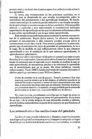 pensamiento y en donde los alumnos aprendan reflexionando sobre lo
que aprenden.
El tema, que retomaremos en los próximos capítulos, es el
mensaje que se desprende de una amplia investigación sobre la
naturaleza del pensamiento y del aprendizaje humanos. El funda­
mento racional que lo sustenta puede reducirse a un simple enuncia­
do: el aprendizaje es una consecuencia delpensamiento. Sólo es posible
retener, comprender y usar activamente el conocimiento mediante
experiencias de aprendizaje en las que los alumnos reflexionan sobre
lo que están aprendiendo y con lo que están aprendiendo.
Este simple enunciado basta para trastocar la norma convencio­
nal de la enseñanza. Según dicha norma, los alumnos adquieren
primero el conocimiento y sólo entonces pueden pensar sobre el
conocimiento adquirido y con él. Pero ocurrejustamente lo contrario,
puesto que el conocimiento, lejos de preceder al pensamiento, le va a
la zaga. En la medida en que reflexionemos sobre lo que estamos
aprendiendo y con el contenido de lo que estamos aprendiendo, lo
aprenderemos cabalmente.
Esto que afirmo es incluso válido para el aprendizaje más simple
de todos: la memorización. Los estudios sobre el temahan demostrado
hasta el cansancio que se aprende mejor cuando se analiza lo que se
está aprendiendo, se encuentran pautas y se relaciona lo aprendido
con el conocimiento que ya se posee. En otras palabras, cuando
reflexionamos. Ya en 1888 lo había expresado de manera elocuente el
célebre psicólogo norteamericano William James:
el arte de recordar es el arte de pensar... Cuando queremos fijar algo
nuevo en nuestra mente o en la del alumno, el esfuerzo consciente no
deberíalimitarse a imprimir y retener el nuevo conocimiento sino, más
bien, aconectarlo conotras cosas queya sabemos. Conectar es pensar,
y si prestamos atenciónalaconexión, es muyprobablequeloconectado
permanezca en la memoria. [Las bastardillas son de James.]
En consecuencia, necesitamos escuelas que en lugar de girar en
torno del conocimiento lo hagan en torno del pensamiento. No se trata
de un lujo o de la visión utópica de una educación erudita y elitista,
sino de hechos contundentes respecto de la manera en que funciona el
aprendizaje.
Los, antecedentes: las oscilaciones del péndulo
La idea de una escuela informada y dinámica cuyo fundamento
sea el aprendizaje reflexivo no es nueva y siempre ha ocupado unlugar
de privilegio en la historia de la educación norteamericana. A veces se
 