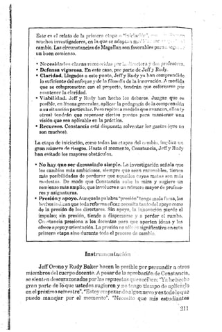 Este es el relato de la primero ctnpn •>“froeiafMr", rao
muchos investigadores, en la que se adoptannioi' i .i cor •
cambio. Las circunstancias de MageJIanson favorables pa.a
un buen comienzo.
• Necesidades claras reconocidas por . i t » - ’• ,/t tesoros,
• D efensa vigorosa. En este caso, por parte de JeíTj IR 1>
• Claridad. Llegados a este punto, JeíTy Rudy ya han comprendido
lo suficiente del enfoque y de la filosofía de la innovación. A medida
que se comprometan con el proyecto, tendrán que esforzarse por
mantener la claridad.
• V ia b ilid a d . Je ff y Rudy han hecho' los deberes. Juzgan que es
posible, en líneas generales, aplicar la pedagogía de la comprensión
a su situación, particular. Pero repito: a medida que avancen, ellos (y
otros) tendrán que repensar ciertos puntos para mantener una
visión que sea aplicable en la práctica.
• R ecursos. Constancia está dispuesta solventar los gastos (que no
son muchos).
La etapa de iniciación, como todas las etapas del cambio, implica un
gran número de riesgos. Hasta el momento, Constancia, Jeff y Rudy
han evitado los mayores obstáculos.
• N o h ay que ser d em a sia d o sim ple. T.a investigación señala que
los cambios más ambiciosos, «v mprc •••:•? sean ra'” " '" les. fienm
más posibilidades de perdu""" ^ue f " v . z - yus m i^-s s >i más
modestas. De modo que Con<’; incie r * mira y -"giere un
comienzo más amplio, que in” -'lucre r u. n '-r c r ' mayor do pruteoO-
res y asignaturas.
• P resión y ap oyo. Aunque la g la b ra .da f la, los
h echos indican que toda refoi n a „ficar v - - V 'poye como
de la presión de los director.-" Sin ara-o " „j -•-'"ér e]
impulso; sin presión, tiende a disprrcrr- a perder rl rumbo.
Constancia presiona a los do-^ntea - ■»*" 7 aporten id"?s y ’ os
ofrece apoyo y orientación. Lo presión - " dgnifintivE er*a
primera etapa sino durante tn f" el pr-” ''"- camK
Instrumentación
Jeff Orono y Rudy Bake~ r' oen lo p~r pp. -uadir n mío-;
miembros del cuerpo docente /- -'osar de ’r -"■'b-'rir" ^ -ns’
se sienten descorazonados por la- >-epueFi ‘.- - m oí'" ' ■'u;ít • ’
gran parte de lolque ustedes sugieren y r~ i -je tiempo de aplu" ;1')
en el próximo sefnestre”. - pozar 1- r "in u r- iy os todo u ip.e
puedo manejar por el r^ommrcr. “Nt . que “ais est’ 7 lia ites
 