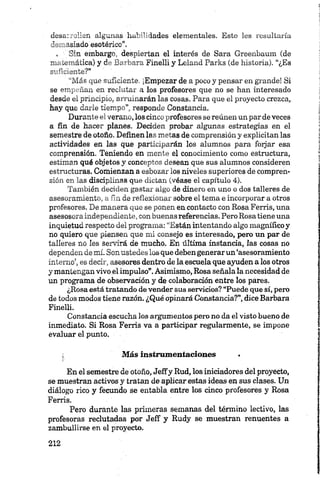 desarrollen algunas habilidades elementales. Esto les resultaría
demasiado' esotérico*.
» Sin embargó, despiertan el interés de Sara Greenbaum (de
matemática) y de Barbara Finelli y Leland Parks (de historia). “¿Es
suficiente?”
“Más que suficiente. ¡Empezar de a poco y pensar en grande! Si
se empeñan en reclutar a los profesores que no se han interesado
desde ei principio, arruinarán las cosas. Para que el proyecto crezca,
hay que darle tiempo”, responde Constancia.
Durante el verano, los cinco profesores se reúnen un par de veces
a fin de hacer planes. Deciden probar algunas estrategias en el
semestre de otoñó. Definen las metas de comprensión y explicitan las
actividades en las que participarán los alumnos para foijar esa
comprensión. Teniendo en mente el conocimiento como estructura,
estiman qué objetos y conceptos desean que sus alumnos consideren
estructuras. Comienzan a esbozar los niveles superiores de compren­
sión en las disciplinas que dictan (véase el capítulo 4).
También deciden gastar algo de dinero en uno o dos talleres de
asesoramiento, a fin de reflexionar sobre el tema e incorporar a otros
profesores. De manera que se ponen en contacto con Rosa Ferris, una
asesosora independiente, con buenas referencias. Pero Rosa tiene una
inquietud respecto del programa: “Están intentando algo magnífico y
no quiero que piensen que mi consejo es interesado, pero un par de
talleres no Ies servirá de mucho. En última instancia, las cosas no
dependen de mí. Sonustedes los que debengenerar un ‘asesoramiento
interno’, es decir, asesores dentro de la escuela que ayuden a los otros
y mantengan vivo el impulso”.Asimismo, Rosa señala la necesidad de
un programa de observación y de colaboración entre los pares.
¿Rosa está tratando de vender sus servicios? “Puede que sí, pero
de todos modos tiene razón. ¿Qué opinará Constancia?”, dice Barbara
Finelli.
Constancia escucha los argumentos pero no da el visto bueno de
inmediato. Si Rosa Ferris va a participar regularmente, se impone
evaluar el punto.
Más instrumentaciones .
En el semestre de otoño, Jeffy Rud, los iniciadores del proyecto,
se muestran activos y tratan de aplicar estas ideas en sus clases. Un
diálogo rico y fecundo se entabla entre los cinco profesores y Rosa
Ferris.
Pero durante las primeras semanas del término lectivo, las
profesoras reclutadas por Jeff y Rudy se muestran renuentes a
zambullirse en el proyecto.
 