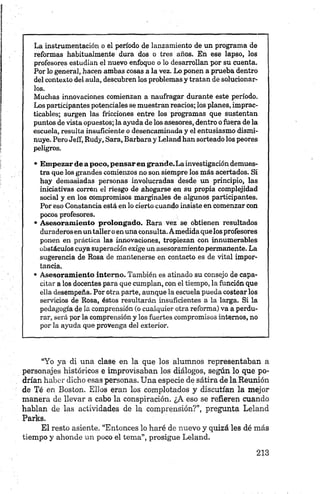 La instrumentación o el período de lanzamiento de un programa de
reformas habitualmente dura dos o tres años. En ese lapso, los
profesores estudian el nuevo enfoque o lo desarrollan por su cuenta.
Por lo general, hacen ambas cosas a la vez. Lo ponen a prueba dentro
del contexto del aula, descubren los problemas y tratan de solucionar­
los.
Muchas innovaciones comienzan a naufragar durante este período.
Los participantes potenciales se muestran reacios; los planes, imprac­
ticables; surgen las fricciones entre los programas que sustentan
puntos de vista opuestos; la ayuda de los asesores, dentro o fuera de la
escuela, resulta insuficiente o desencaminada y el entusiasmo dismi­
nuye. Pero Jeff, Rudy, Sara, Barbara y Leland han sorteado los peores
peligros.
• E m p ezar de a poco, p en sa r en gran d e.L a investigación demues­
tra que los grandes comienzos no son siempre los más acertados. Si
hay demasiadas personas involucradas desde un principio, las
iniciativas corren el riesgo de ahogarse en su propia complejidad
social y en los compromisos marginales de algunos participantes.
Por eso Constancia está en lo cierto cuando insiste en comenzar con
pocos profesores.
• A seso ra m ien to p rolon gado. Rara vez se obtienen resultados
duraderos en un taller o en una consulta. Amedida que los profesores
ponen en práctica las innovaciones, tropiezan con innumerables
obstáculos cuya superación exige un asesoramiento permanente. La
sugerencia de Rosa de mantenerse en contacto es de vital impor­
tancia.
• A sesoram ien to interno. También es atinado su consejo de capa­
citar a los docentes para que cumplan, con el tiempo, la función que
ella desempeña. Por otra parte, aunque la escuela pueda costear los
servicios de Rosa, éstos resultarán insuficientes a la larga. Si la
pedagogía de la comprensión (o cualquier otra reforma) va a perdu­
rar, será por la comprensión y los fuertes compromisos internos, no
por la ayuda que provenga del exterior.
“Yo ya di una clase en la que los alumnos representaban a
personajes históricos e improvisaban los diálogos, según lo que po­
drían haber dicho esas personas. Una especie de sátira de la Reunión
de Té en Boston. Ellos eran los complotados y discutían la mejor
manera de llevar a cabo la conspiración. ¿A eso se refieren cuando
hablan de las actividades de la comprensión?”, pregunta Leland
Parks.
El resto asiente. “Entonces lo haré de nuevo y quizá les dé más
tiempo y ahonde un poco el tema”, prosigue Leland.
 