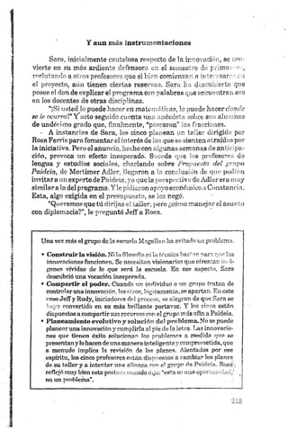 s

]
■
Y aun más instrumentaciones
Sara, inicialmente cautelosa respecto de la ir~o nci** , so >>m
vierte en su más ardiente defensora en el saines -o 1 - j-Jiin i ,
reclutando a otros profesores que si bien comience- a ú o w '. i
el proyecto, aún tienen ciertas reservas. Sara h . eiío que
posee el don de explicar el programa con palabras ^„e;*r'a itrr.. e o
en los docentes de otras disciplinas.
“¡Si usted Id puede hacer en matemáticas, 3o puede hacer d o n d e
se le ocurra!" Y acto seguido cuenta una anécdota sobre sus alumnos
de undécimo grado que, finalmente, “pescaron” las fracciones.
- A instancias de Sara, los cinco planean un taller dirigido por
Rosa Ferris para fomentar el interés de los que se sienten atraídos por
la iniciativa. Pero el anuncio, hecho con algunas semanas de anticipa­
ción, provoca un efecto inesperado. Sucede que los profesores de
lengua y estudios sociales, charlando sobre P r o p u e s ta d e l g r u p o
Pctideia, de Mortimer Adler, llegaron, a la conclusión de que podían
invitar a un experto de Paideia, ya que la perspectiva de Adler era muy
similar ala del programa. Yle pidieron apoyo económico a Constancia.
Esta, algo exigida en el presupuesto, se los negó.
“Queremos que tú dirijas el taller, pero ¿cómo manejar el asunto
con diplomacia?”, le preguntó Jeff a Rosa.
Una vez más el grupo de la escuela Magellan ha evitado un problema.
• C on stru ir la visión . Ni la filosofía ni la técnica bastan para que las
innovaciones funcionen. Se necesitan visionarios que ofrezcan imá­
genes vividas de lo que será la escuela. En ese aspecto, Sara
descubrió una vocación inesperada.
• Compartir el poder. Cuando un individuo o un grupo tratan de
controlar una innovación, los otros, lógicamente, se apartan. En este
caso Jeff y Rudy, iniciadores del proceso, se alegran de que Sara se
haya convertido en su más brillante portavoz. Y los cinco están
dispuestos a compartir sus recursos con el grupo m ás afín a Paideia.
• Planeamiento evolutivo y solución del p roblem a. No se puede
planear una innovación y cumplirla al pie déla letra. Las innovacio­
nes que tienen éxito solucionar» los problemas a medida que se
presentan y lohacen de una manera inteligente y comprometida, que
a menudo implica la revisión de los planes. Alentados por ese
espíritu, los cinco profesores están dispuestos a cambiar los planes
de su taller y.a intentar una alianza con el grupo de Paideia. Rosá i
reflejó muy bien esta postu ra cuando dijo: “esta es una oportunidad,1, j
no un problema*. !
5
i
 